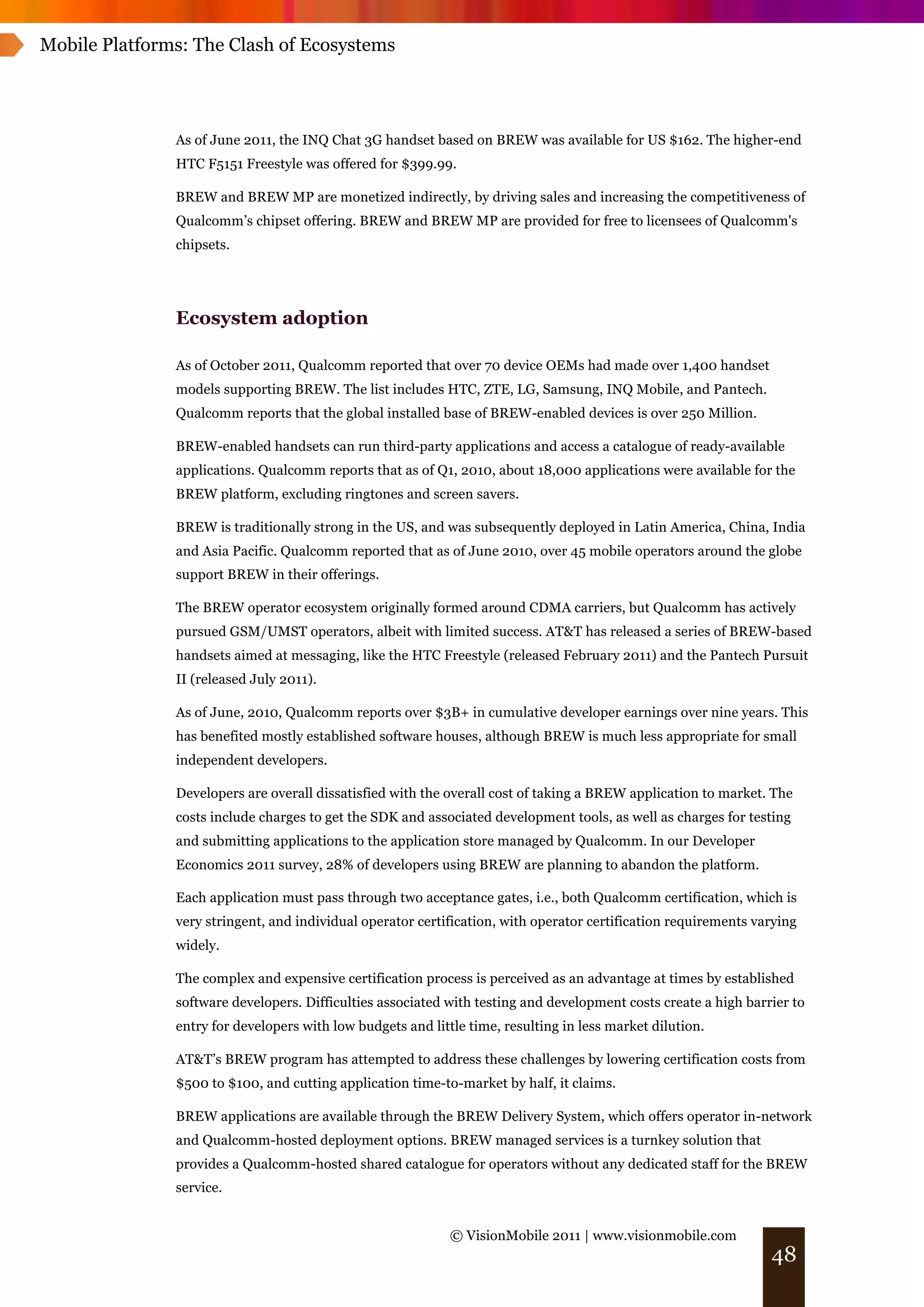 Mobile Platforms: The Clash of Ecosystems




               As of June 2011, the INQ Chat 3G handset based on BREW was available for US $162. The higher-end
               HTC F5151 Freestyle was offered for $399.99.

               BREW and BREW MP are monetized indirectly, by driving sales and increasing the competitiveness of
               Qualcomm’s chipset offering. BREW and BREW MP are provided for free to licensees of Qualcomm's
               chipsets.




               Ecosystem adoption

               As of October 2011, Qualcomm reported that over 70 device OEMs had made over 1,400 handset
               models supporting BREW. The list includes HTC, ZTE, LG, Samsung, INQ Mobile, and Pantech.
               Qualcomm reports that the global installed base of BREW-enabled devices is over 250 Million.

               BREW-enabled handsets can run third-party applications and access a catalogue of ready-available
               applications. Qualcomm reports that as of Q1, 2010, about 18,000 applications were available for the
               BREW platform, excluding ringtones and screen savers.

               BREW is traditionally strong in the US, and was subsequently deployed in Latin America, China, India
               and Asia Pacific. Qualcomm reported that as of June 2010, over 45 mobile operators around the globe
               support BREW in their offerings.

               The BREW operator ecosystem originally formed around CDMA carriers, but Qualcomm has actively
               pursued GSM/UMST operators, albeit with limited success. AT&T has released a series of BREW-based
               handsets aimed at messaging, like the HTC Freestyle (released February 2011) and the Pantech Pursuit
               II (released July 2011).

               As of June, 2010, Qualcomm reports over $3B+ in cumulative developer earnings over nine years. This
               has benefited mostly established software houses, although BREW is much less appropriate for small
               independent developers.

               Developers are overall dissatisfied with the overall cost of taking a BREW application to market. The
               costs include charges to get the SDK and associated development tools, as well as charges for testing
               and submitting applications to the application store managed by Qualcomm. In our Developer
               Economics 2011 survey, 28% of developers using BREW are planning to abandon the platform.

               Each application must pass through two acceptance gates, i.e., both Qualcomm certification, which is
               very stringent, and individual operator certification, with operator certification requirements varying
               widely.

               The complex and expensive certification process is perceived as an advantage at times by established
               software developers. Difficulties associated with testing and development costs create a high barrier to
               entry for developers with low budgets and little time, resulting in less market dilution.

               AT&T’s BREW program has attempted to address these challenges by lowering certification costs from
               $500 to $100, and cutting application time-to-market by half, it claims.

               BREW applications are available through the BREW Delivery System, which offers operator in-network
               and Qualcomm-hosted deployment options. BREW managed services is a turnkey solution that
               provides a Qualcomm-hosted shared catalogue for operators without any dedicated staff for the BREW
               service.


                                                             © VisionMobile 2011 | www.visionmobile.com
                                                                                                                 48
 