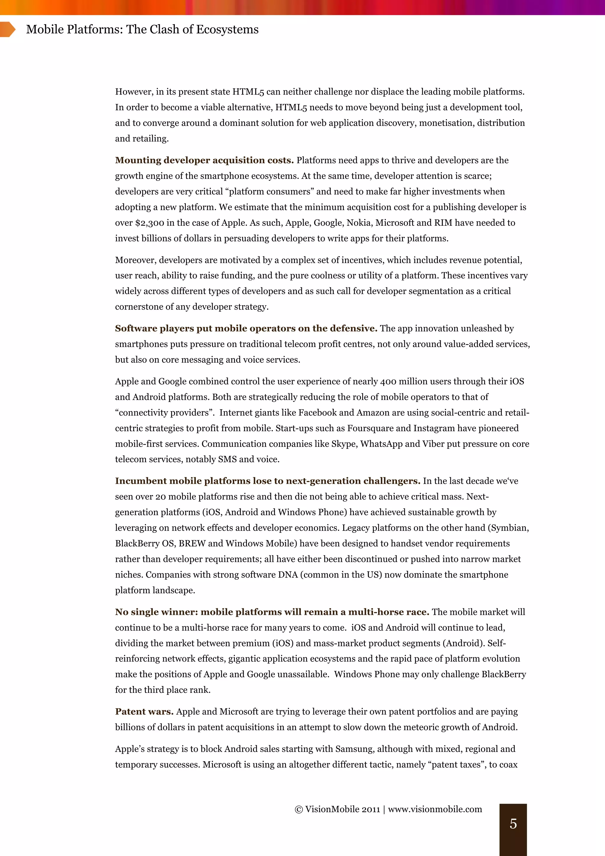 Mobile Platforms: The Clash of Ecosystems




               However, in its present state HTML5 can neither challenge nor displace the leading mobile platforms.
               In order to become a viable alternative, HTML5 needs to move beyond being just a development tool,
               and to converge around a dominant solution for web application discovery, monetisation, distribution
               and retailing.

               Mounting developer acquisition costs. Platforms need apps to thrive and developers are the
               growth engine of the smartphone ecosystems. At the same time, developer attention is scarce;
               developers are very critical “platform consumers” and need to make far higher investments when
               adopting a new platform. We estimate that the minimum acquisition cost for a publishing developer is
               over $2,300 in the case of Apple. As such, Apple, Google, Nokia, Microsoft and RIM have needed to
               invest billions of dollars in persuading developers to write apps for their platforms.

               Moreover, developers are motivated by a complex set of incentives, which includes revenue potential,
               user reach, ability to raise funding, and the pure coolness or utility of a platform. These incentives vary
               widely across different types of developers and as such call for developer segmentation as a critical
               cornerstone of any developer strategy.

               Software players put mobile operators on the defensive. The app innovation unleashed by
               smartphones puts pressure on traditional telecom profit centres, not only around value-added services,
               but also on core messaging and voice services.

               Apple and Google combined control the user experience of nearly 400 million users through their iOS
               and Android platforms. Both are strategically reducing the role of mobile operators to that of
               “connectivity providers”. Internet giants like Facebook and Amazon are using social-centric and retail-
               centric strategies to profit from mobile. Start-ups such as Foursquare and Instagram have pioneered
               mobile-first services. Communication companies like Skype, WhatsApp and Viber put pressure on core
               telecom services, notably SMS and voice.

               Incumbent mobile platforms lose to next-generation challengers. In the last decade we‘ve
               seen over 20 mobile platforms rise and then die not being able to achieve critical mass. Next-
               generation platforms (iOS, Android and Windows Phone) have achieved sustainable growth by
               leveraging on network effects and developer economics. Legacy platforms on the other hand (Symbian,
               BlackBerry OS, BREW and Windows Mobile) have been designed to handset vendor requirements
               rather than developer requirements; all have either been discontinued or pushed into narrow market
               niches. Companies with strong software DNA (common in the US) now dominate the smartphone
               platform landscape.

               No single winner: mobile platforms will remain a multi-horse race. The mobile market will
               continue to be a multi-horse race for many years to come. iOS and Android will continue to lead,
               dividing the market between premium (iOS) and mass-market product segments (Android). Self-
               reinforcing network effects, gigantic application ecosystems and the rapid pace of platform evolution
               make the positions of Apple and Google unassailable. Windows Phone may only challenge BlackBerry
               for the third place rank.

               Patent wars. Apple and Microsoft are trying to leverage their own patent portfolios and are paying
               billions of dollars in patent acquisitions in an attempt to slow down the meteoric growth of Android.

               Apple’s strategy is to block Android sales starting with Samsung, although with mixed, regional and
               temporary successes. Microsoft is using an altogether different tactic, namely “patent taxes”, to coax



                                                             © VisionMobile 2011 | www.visionmobile.com
                                                                                                                     5
 