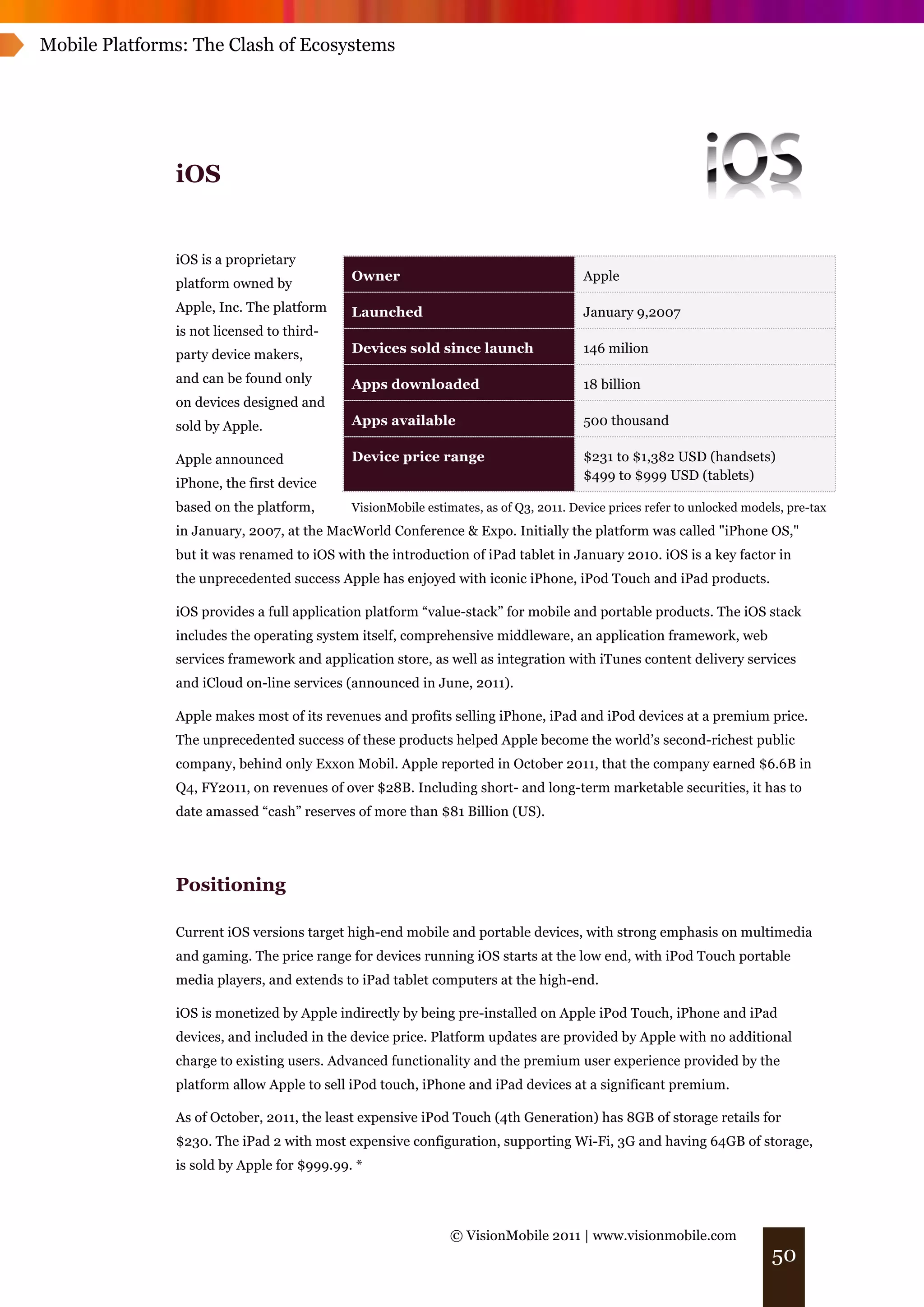 Mobile Platforms: The Clash of Ecosystems




               iOS


               iOS is a proprietary
                                            Owner                                     Apple
               platform owned by
               Apple, Inc. The platform     Launched                                  January 9,2007
               is not licensed to third-
               party device makers,         Devices sold since launch                 146 milion

               and can be found only        Apps downloaded                           18 billion
               on devices designed and
               sold by Apple.               Apps available                            500 thousand

               Apple announced              Device price range                        $231 to $1,382 USD (handsets)
                                                                                      $499 to $999 USD (tablets)
               iPhone, the first device
               based on the platform,       VisionMobile estimates, as of Q3, 2011. Device prices refer to unlocked models, pre-tax
               in January, 2007, at the MacWorld Conference & Expo. Initially the platform was called "iPhone OS,"
               but it was renamed to iOS with the introduction of iPad tablet in January 2010. iOS is a key factor in
               the unprecedented success Apple has enjoyed with iconic iPhone, iPod Touch and iPad products.

               iOS provides a full application platform “value-stack” for mobile and portable products. The iOS stack
               includes the operating system itself, comprehensive middleware, an application framework, web
               services framework and application store, as well as integration with iTunes content delivery services
               and iCloud on-line services (announced in June, 2011).

               Apple makes most of its revenues and profits selling iPhone, iPad and iPod devices at a premium price.
               The unprecedented success of these products helped Apple become the world’s second-richest public
               company, behind only Exxon Mobil. Apple reported in October 2011, that the company earned $6.6B in
               Q4, FY2011, on revenues of over $28B. Including short- and long-term marketable securities, it has to
               date amassed “cash” reserves of more than $81 Billion (US).




               Positioning

               Current iOS versions target high-end mobile and portable devices, with strong emphasis on multimedia
               and gaming. The price range for devices running iOS starts at the low end, with iPod Touch portable
               media players, and extends to iPad tablet computers at the high-end.

               iOS is monetized by Apple indirectly by being pre-installed on Apple iPod Touch, iPhone and iPad
               devices, and included in the device price. Platform updates are provided by Apple with no additional
               charge to existing users. Advanced functionality and the premium user experience provided by the
               platform allow Apple to sell iPod touch, iPhone and iPad devices at a significant premium.

               As of October, 2011, the least expensive iPod Touch (4th Generation) has 8GB of storage retails for
               $230. The iPad 2 with most expensive configuration, supporting Wi-Fi, 3G and having 64GB of storage,
               is sold by Apple for $999.99. *




                                                              © VisionMobile 2011 | www.visionmobile.com
                                                                                                                         50
 