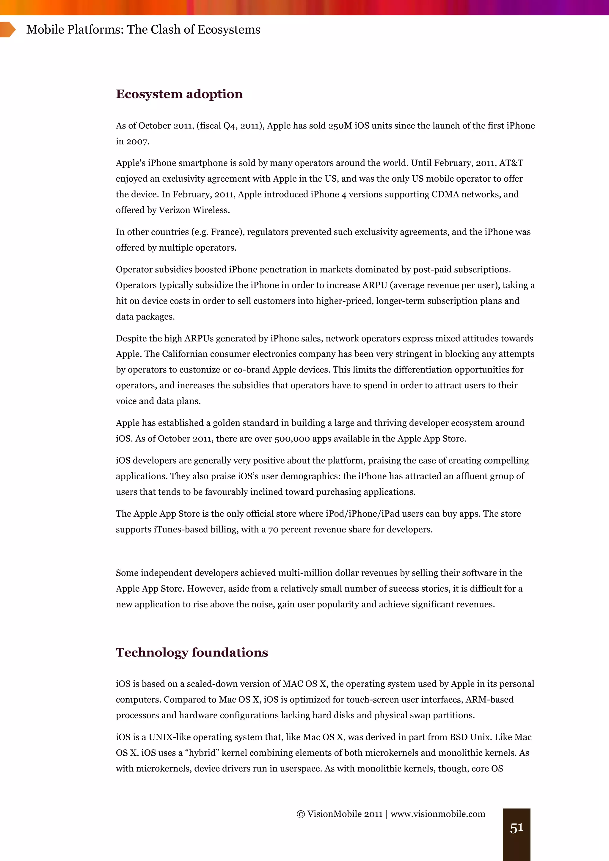 Mobile Platforms: The Clash of Ecosystems




               Ecosystem adoption

               As of October 2011, (fiscal Q4, 2011), Apple has sold 250M iOS units since the launch of the first iPhone
               in 2007.

               Apple's iPhone smartphone is sold by many operators around the world. Until February, 2011, AT&T
               enjoyed an exclusivity agreement with Apple in the US, and was the only US mobile operator to offer
               the device. In February, 2011, Apple introduced iPhone 4 versions supporting CDMA networks, and
               offered by Verizon Wireless.

               In other countries (e.g. France), regulators prevented such exclusivity agreements, and the iPhone was
               offered by multiple operators.

               Operator subsidies boosted iPhone penetration in markets dominated by post-paid subscriptions.
               Operators typically subsidize the iPhone in order to increase ARPU (average revenue per user), taking a
               hit on device costs in order to sell customers into higher-priced, longer-term subscription plans and
               data packages.

               Despite the high ARPUs generated by iPhone sales, network operators express mixed attitudes towards
               Apple. The Californian consumer electronics company has been very stringent in blocking any attempts
               by operators to customize or co-brand Apple devices. This limits the differentiation opportunities for
               operators, and increases the subsidies that operators have to spend in order to attract users to their
               voice and data plans.

               Apple has established a golden standard in building a large and thriving developer ecosystem around
               iOS. As of October 2011, there are over 500,000 apps available in the Apple App Store.

               iOS developers are generally very positive about the platform, praising the ease of creating compelling
               applications. They also praise iOS’s user demographics: the iPhone has attracted an affluent group of
               users that tends to be favourably inclined toward purchasing applications.

               The Apple App Store is the only official store where iPod/iPhone/iPad users can buy apps. The store
               supports iTunes-based billing, with a 70 percent revenue share for developers.



               Some independent developers achieved multi-million dollar revenues by selling their software in the
               Apple App Store. However, aside from a relatively small number of success stories, it is difficult for a
               new application to rise above the noise, gain user popularity and achieve significant revenues.




               Technology foundations

               iOS is based on a scaled-down version of MAC OS X, the operating system used by Apple in its personal
               computers. Compared to Mac OS X, iOS is optimized for touch-screen user interfaces, ARM-based
               processors and hardware configurations lacking hard disks and physical swap partitions.

               iOS is a UNIX-like operating system that, like Mac OS X, was derived in part from BSD Unix. Like Mac
               OS X, iOS uses a “hybrid” kernel combining elements of both microkernels and monolithic kernels. As
               with microkernels, device drivers run in userspace. As with monolithic kernels, though, core OS



                                                             © VisionMobile 2011 | www.visionmobile.com
                                                                                                                   51
 
