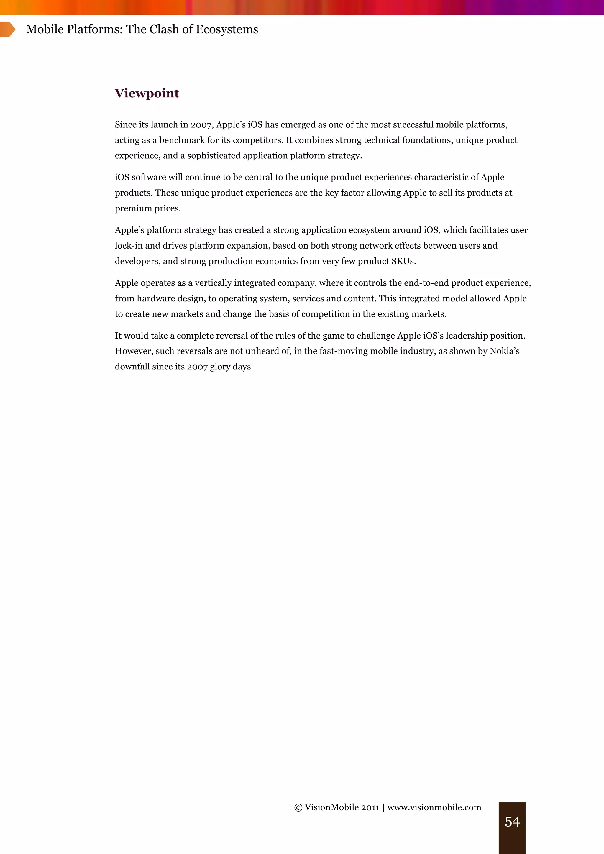 Mobile Platforms: The Clash of Ecosystems




               Viewpoint

               Since its launch in 2007, Apple’s iOS has emerged as one of the most successful mobile platforms,
               acting as a benchmark for its competitors. It combines strong technical foundations, unique product
               experience, and a sophisticated application platform strategy.

               iOS software will continue to be central to the unique product experiences characteristic of Apple
               products. These unique product experiences are the key factor allowing Apple to sell its products at
               premium prices.

               Apple’s platform strategy has created a strong application ecosystem around iOS, which facilitates user
               lock-in and drives platform expansion, based on both strong network effects between users and
               developers, and strong production economics from very few product SKUs.

               Apple operates as a vertically integrated company, where it controls the end-to-end product experience,
               from hardware design, to operating system, services and content. This integrated model allowed Apple
               to create new markets and change the basis of competition in the existing markets.

               It would take a complete reversal of the rules of the game to challenge Apple iOS’s leadership position.
               However, such reversals are not unheard of, in the fast-moving mobile industry, as shown by Nokia’s
               downfall since its 2007 glory days




                                                            © VisionMobile 2011 | www.visionmobile.com
                                                                                                                    54
 
