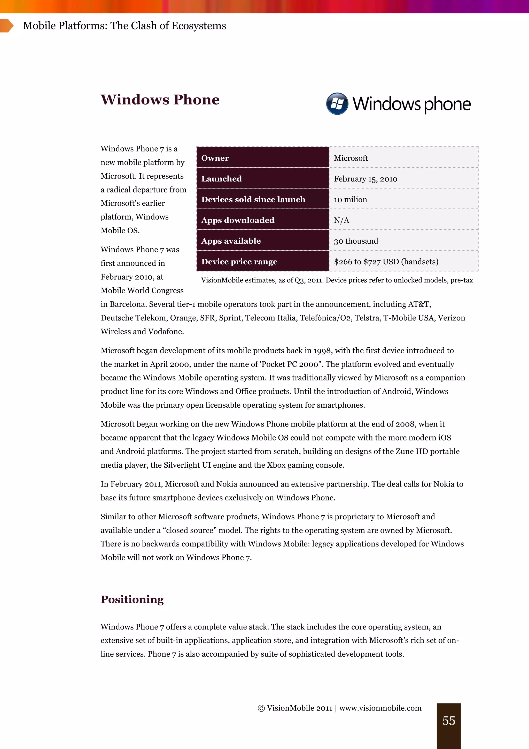 Mobile Platforms: The Clash of Ecosystems




               Windows Phone


               Windows Phone 7 is a
                                             Owner                                     Microsoft
               new mobile platform by
               Microsoft. It represents      Launched                                  February 15, 2010
               a radical departure from
               Microsoft’s earlier           Devices sold since launch                 10 milion

               platform, Windows             Apps downloaded                           N/A
               Mobile OS.
                                             Apps available                            30 thousand
               Windows Phone 7 was
               first announced in            Device price range                        $266 to $727 USD (handsets)
               February 2010, at             VisionMobile estimates, as of Q3, 2011. Device prices refer to unlocked models, pre-tax
               Mobile World Congress
               in Barcelona. Several tier-1 mobile operators took part in the announcement, including AT&T,
               Deutsche Telekom, Orange, SFR, Sprint, Telecom Italia, Telefónica/O2, Telstra, T-Mobile USA, Verizon
               Wireless and Vodafone.

               Microsoft began development of its mobile products back in 1998, with the first device introduced to
               the market in April 2000, under the name of 'Pocket PC 2000". The platform evolved and eventually
               became the Windows Mobile operating system. It was traditionally viewed by Microsoft as a companion
               product line for its core Windows and Office products. Until the introduction of Android, Windows
               Mobile was the primary open licensable operating system for smartphones.

               Microsoft began working on the new Windows Phone mobile platform at the end of 2008, when it
               became apparent that the legacy Windows Mobile OS could not compete with the more modern iOS
               and Android platforms. The project started from scratch, building on designs of the Zune HD portable
               media player, the Silverlight UI engine and the Xbox gaming console.

               In February 2011, Microsoft and Nokia announced an extensive partnership. The deal calls for Nokia to
               base its future smartphone devices exclusively on Windows Phone.

               Similar to other Microsoft software products, Windows Phone 7 is proprietary to Microsoft and
               available under a “closed source” model. The rights to the operating system are owned by Microsoft.
               There is no backwards compatibility with Windows Mobile: legacy applications developed for Windows
               Mobile will not work on Windows Phone 7.




               Positioning

               Windows Phone 7 offers a complete value stack. The stack includes the core operating system, an
               extensive set of built-in applications, application store, and integration with Microsoft’s rich set of on-
               line services. Phone 7 is also accompanied by suite of sophisticated development tools.




                                                               © VisionMobile 2011 | www.visionmobile.com
                                                                                                                          55
 