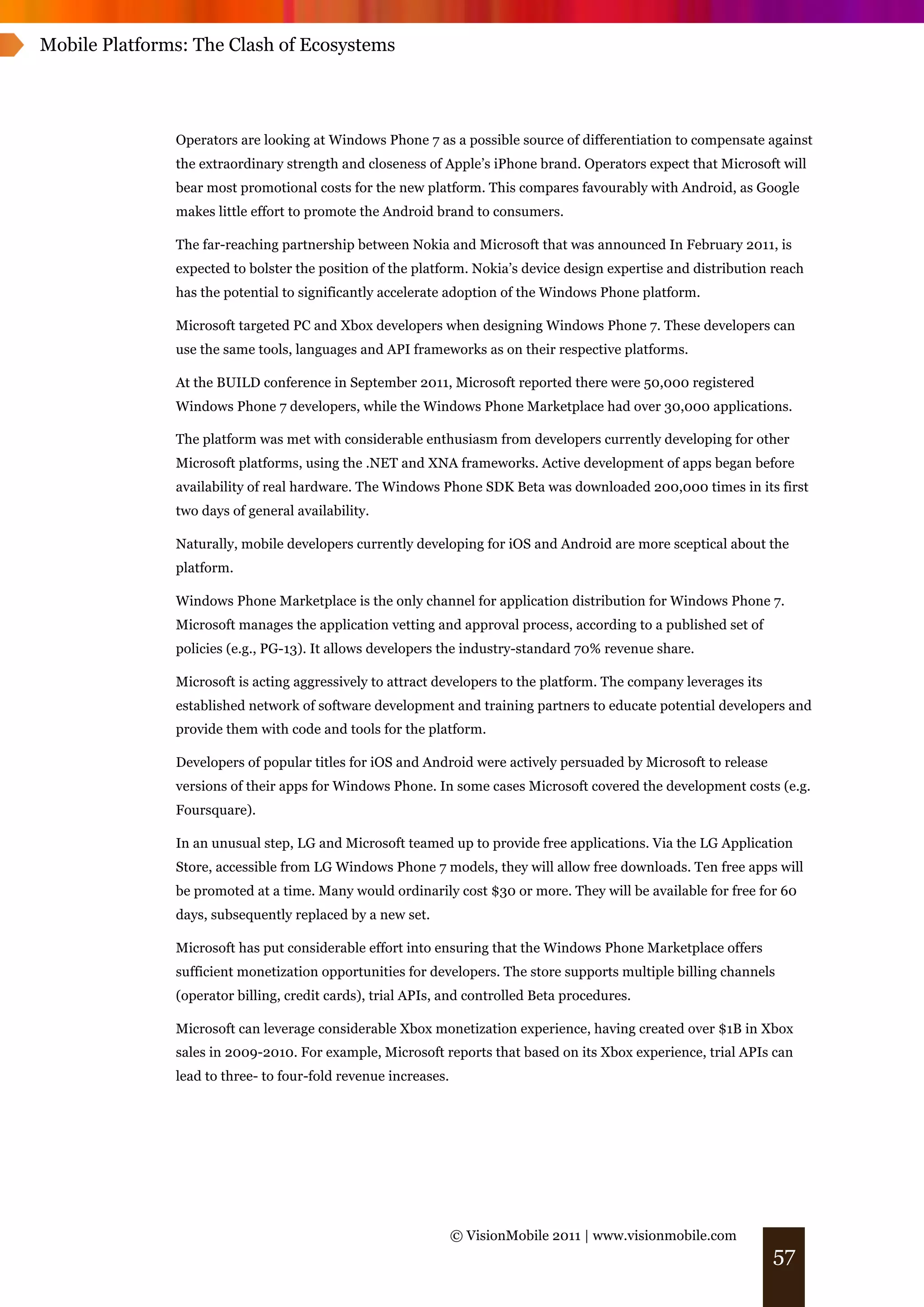 Mobile Platforms: The Clash of Ecosystems




               Operators are looking at Windows Phone 7 as a possible source of differentiation to compensate against
               the extraordinary strength and closeness of Apple’s iPhone brand. Operators expect that Microsoft will
               bear most promotional costs for the new platform. This compares favourably with Android, as Google
               makes little effort to promote the Android brand to consumers.

               The far-reaching partnership between Nokia and Microsoft that was announced In February 2011, is
               expected to bolster the position of the platform. Nokia’s device design expertise and distribution reach
               has the potential to significantly accelerate adoption of the Windows Phone platform.

               Microsoft targeted PC and Xbox developers when designing Windows Phone 7. These developers can
               use the same tools, languages and API frameworks as on their respective platforms.

               At the BUILD conference in September 2011, Microsoft reported there were 50,000 registered
               Windows Phone 7 developers, while the Windows Phone Marketplace had over 30,000 applications.

               The platform was met with considerable enthusiasm from developers currently developing for other
               Microsoft platforms, using the .NET and XNA frameworks. Active development of apps began before
               availability of real hardware. The Windows Phone SDK Beta was downloaded 200,000 times in its first
               two days of general availability.

               Naturally, mobile developers currently developing for iOS and Android are more sceptical about the
               platform.

               Windows Phone Marketplace is the only channel for application distribution for Windows Phone 7.
               Microsoft manages the application vetting and approval process, according to a published set of
               policies (e.g., PG-13). It allows developers the industry-standard 70% revenue share.

               Microsoft is acting aggressively to attract developers to the platform. The company leverages its
               established network of software development and training partners to educate potential developers and
               provide them with code and tools for the platform.

               Developers of popular titles for iOS and Android were actively persuaded by Microsoft to release
               versions of their apps for Windows Phone. In some cases Microsoft covered the development costs (e.g.
               Foursquare).

               In an unusual step, LG and Microsoft teamed up to provide free applications. Via the LG Application
               Store, accessible from LG Windows Phone 7 models, they will allow free downloads. Ten free apps will
               be promoted at a time. Many would ordinarily cost $30 or more. They will be available for free for 60
               days, subsequently replaced by a new set.

               Microsoft has put considerable effort into ensuring that the Windows Phone Marketplace offers
               sufficient monetization opportunities for developers. The store supports multiple billing channels
               (operator billing, credit cards), trial APIs, and controlled Beta procedures.

               Microsoft can leverage considerable Xbox monetization experience, having created over $1B in Xbox
               sales in 2009-2010. For example, Microsoft reports that based on its Xbox experience, trial APIs can
               lead to three- to four-fold revenue increases.




                                                                © VisionMobile 2011 | www.visionmobile.com
                                                                                                                   57
 