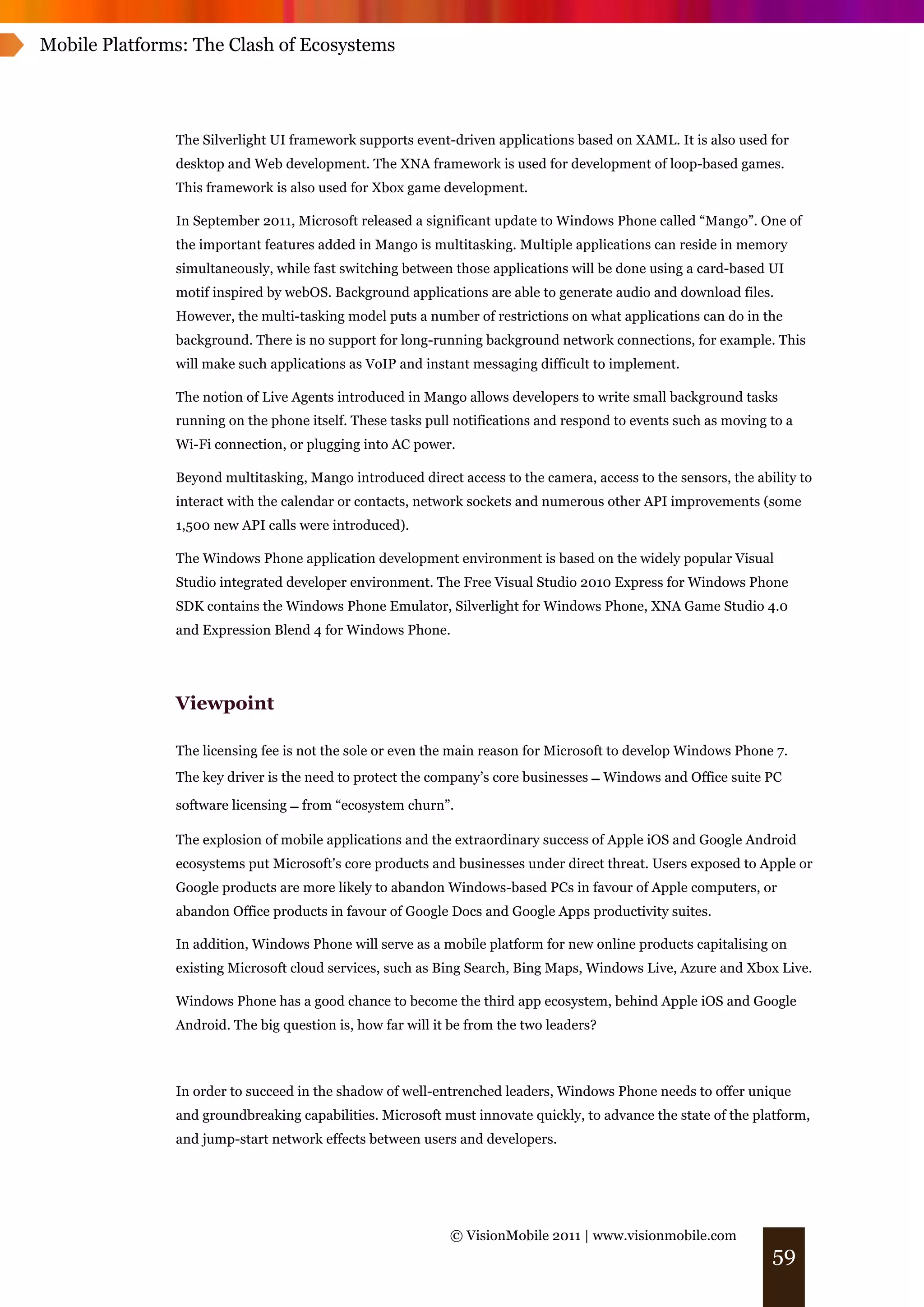 Mobile Platforms: The Clash of Ecosystems




               The Silverlight UI framework supports event-driven applications based on XAML. It is also used for
               desktop and Web development. The XNA framework is used for development of loop-based games.
               This framework is also used for Xbox game development.

               In September 2011, Microsoft released a significant update to Windows Phone called “Mango”. One of
               the important features added in Mango is multitasking. Multiple applications can reside in memory
               simultaneously, while fast switching between those applications will be done using a card-based UI
               motif inspired by webOS. Background applications are able to generate audio and download files.
               However, the multi-tasking model puts a number of restrictions on what applications can do in the
               background. There is no support for long-running background network connections, for example. This
               will make such applications as VoIP and instant messaging difficult to implement.

               The notion of Live Agents introduced in Mango allows developers to write small background tasks
               running on the phone itself. These tasks pull notifications and respond to events such as moving to a
               Wi-Fi connection, or plugging into AC power.

               Beyond multitasking, Mango introduced direct access to the camera, access to the sensors, the ability to
               interact with the calendar or contacts, network sockets and numerous other API improvements (some
               1,500 new API calls were introduced).

               The Windows Phone application development environment is based on the widely popular Visual
               Studio integrated developer environment. The Free Visual Studio 2010 Express for Windows Phone
               SDK contains the Windows Phone Emulator, Silverlight for Windows Phone, XNA Game Studio 4.0
               and Expression Blend 4 for Windows Phone.




               Viewpoint

               The licensing fee is not the sole or even the main reason for Microsoft to develop Windows Phone 7.
               The key driver is the need to protect the company’s core businesses ! Windows and Office suite PC

               software licensing ! from “ecosystem churn”.

               The explosion of mobile applications and the extraordinary success of Apple iOS and Google Android
               ecosystems put Microsoft's core products and businesses under direct threat. Users exposed to Apple or
               Google products are more likely to abandon Windows-based PCs in favour of Apple computers, or
               abandon Office products in favour of Google Docs and Google Apps productivity suites.

               In addition, Windows Phone will serve as a mobile platform for new online products capitalising on
               existing Microsoft cloud services, such as Bing Search, Bing Maps, Windows Live, Azure and Xbox Live.

               Windows Phone has a good chance to become the third app ecosystem, behind Apple iOS and Google
               Android. The big question is, how far will it be from the two leaders?



               In order to succeed in the shadow of well-entrenched leaders, Windows Phone needs to offer unique
               and groundbreaking capabilities. Microsoft must innovate quickly, to advance the state of the platform,
               and jump-start network effects between users and developers.




                                                            © VisionMobile 2011 | www.visionmobile.com
                                                                                                                59
 