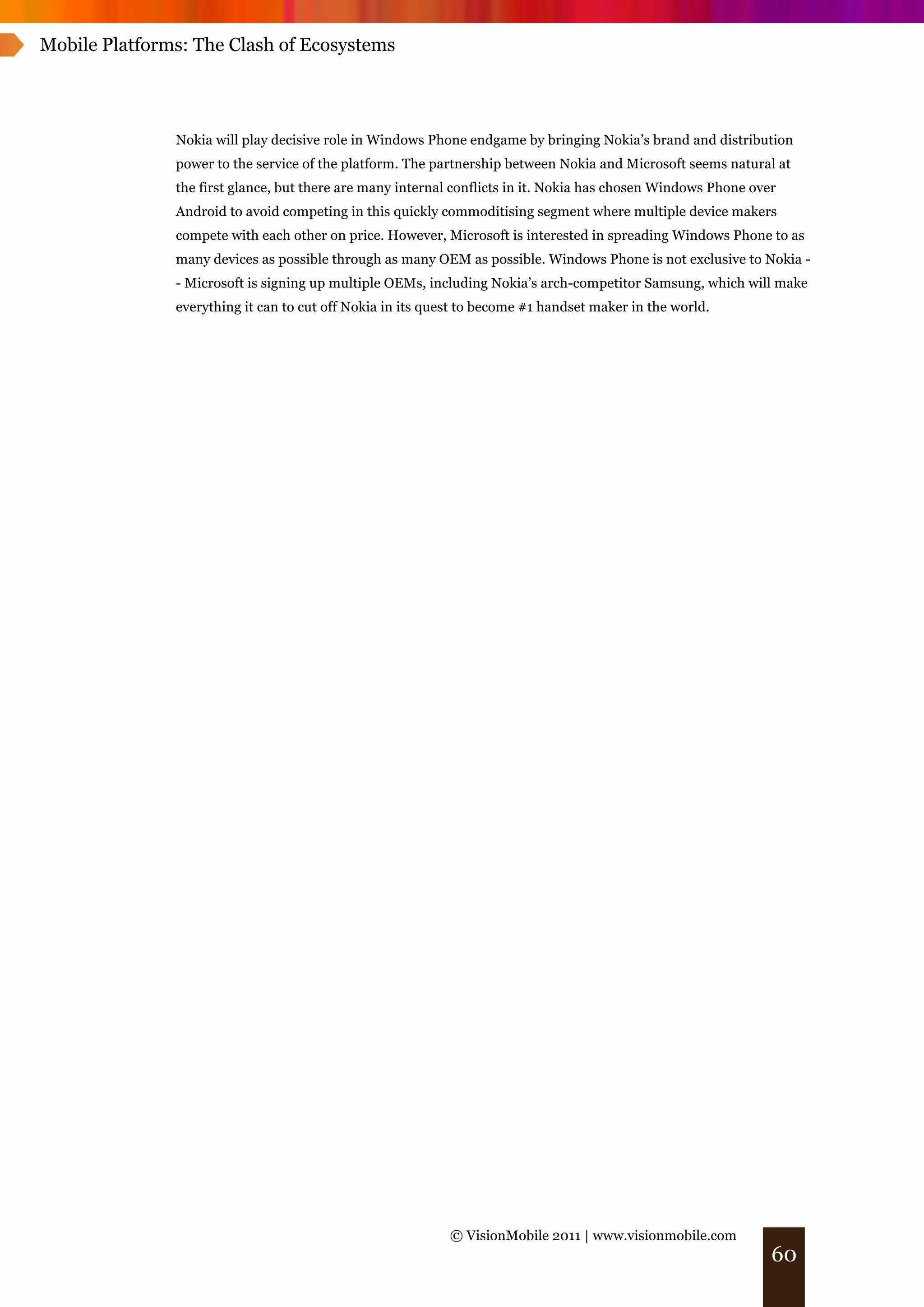 Mobile Platforms: The Clash of Ecosystems




               Nokia will play decisive role in Windows Phone endgame by bringing Nokia’s brand and distribution
               power to the service of the platform. The partnership between Nokia and Microsoft seems natural at
               the first glance, but there are many internal conflicts in it. Nokia has chosen Windows Phone over
               Android to avoid competing in this quickly commoditising segment where multiple device makers
               compete with each other on price. However, Microsoft is interested in spreading Windows Phone to as
               many devices as possible through as many OEM as possible. Windows Phone is not exclusive to Nokia -
               - Microsoft is signing up multiple OEMs, including Nokia’s arch-competitor Samsung, which will make
               everything it can to cut off Nokia in its quest to become #1 handset maker in the world.




                                                            © VisionMobile 2011 | www.visionmobile.com
                                                                                                                60
 