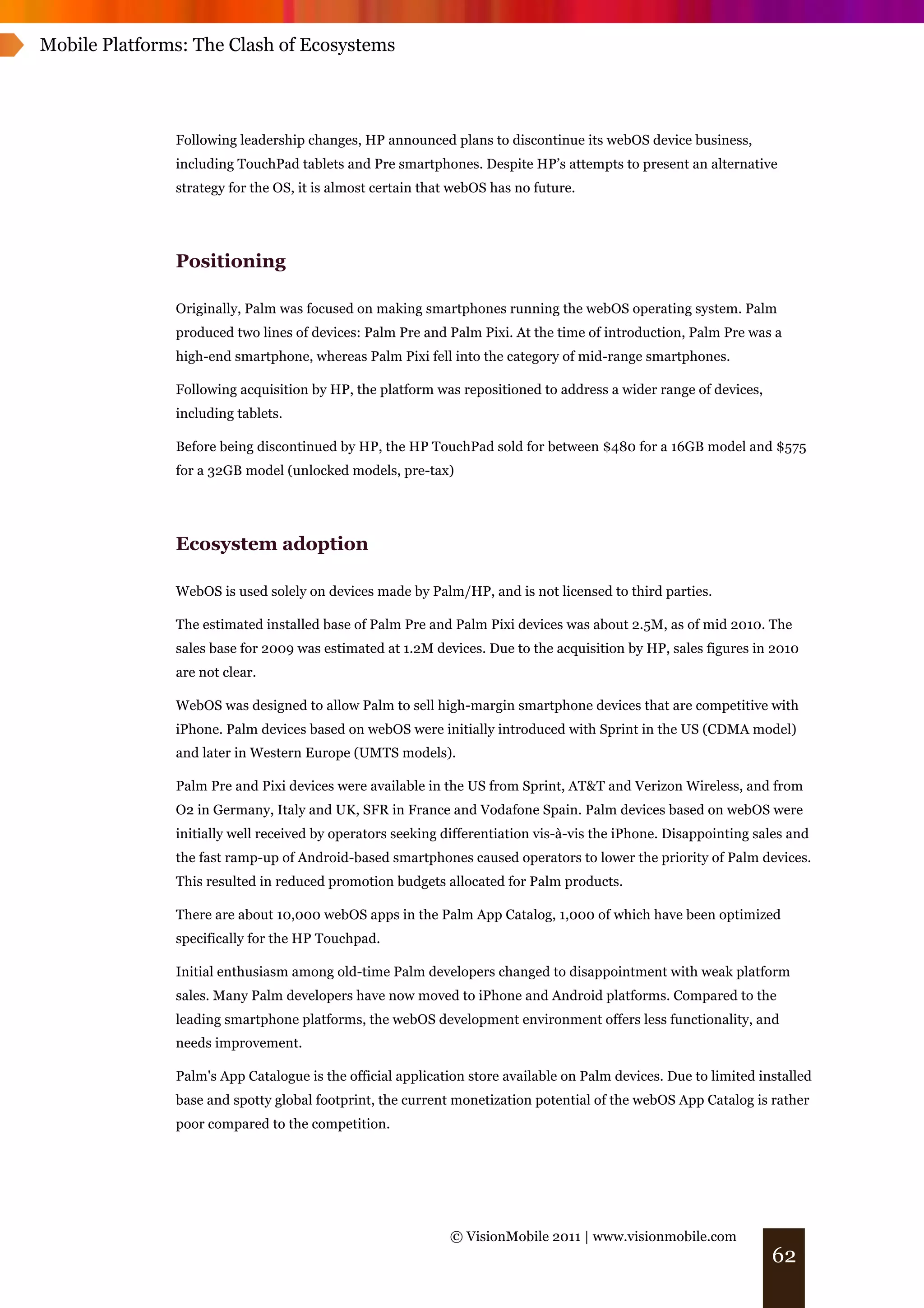 Mobile Platforms: The Clash of Ecosystems




               Following leadership changes, HP announced plans to discontinue its webOS device business,
               including TouchPad tablets and Pre smartphones. Despite HP’s attempts to present an alternative
               strategy for the OS, it is almost certain that webOS has no future.




               Positioning

               Originally, Palm was focused on making smartphones running the webOS operating system. Palm
               produced two lines of devices: Palm Pre and Palm Pixi. At the time of introduction, Palm Pre was a
               high-end smartphone, whereas Palm Pixi fell into the category of mid-range smartphones.

               Following acquisition by HP, the platform was repositioned to address a wider range of devices,
               including tablets.

               Before being discontinued by HP, the HP TouchPad sold for between $480 for a 16GB model and $575
               for a 32GB model (unlocked models, pre-tax)




               Ecosystem adoption

               WebOS is used solely on devices made by Palm/HP, and is not licensed to third parties.

               The estimated installed base of Palm Pre and Palm Pixi devices was about 2.5M, as of mid 2010. The
               sales base for 2009 was estimated at 1.2M devices. Due to the acquisition by HP, sales figures in 2010
               are not clear.

               WebOS was designed to allow Palm to sell high-margin smartphone devices that are competitive with
               iPhone. Palm devices based on webOS were initially introduced with Sprint in the US (CDMA model)
               and later in Western Europe (UMTS models).

               Palm Pre and Pixi devices were available in the US from Sprint, AT&T and Verizon Wireless, and from
               O2 in Germany, Italy and UK, SFR in France and Vodafone Spain. Palm devices based on webOS were
               initially well received by operators seeking differentiation vis-à-vis the iPhone. Disappointing sales and
               the fast ramp-up of Android-based smartphones caused operators to lower the priority of Palm devices.
               This resulted in reduced promotion budgets allocated for Palm products.

               There are about 10,000 webOS apps in the Palm App Catalog, 1,000 of which have been optimized
               specifically for the HP Touchpad.

               Initial enthusiasm among old-time Palm developers changed to disappointment with weak platform
               sales. Many Palm developers have now moved to iPhone and Android platforms. Compared to the
               leading smartphone platforms, the webOS development environment offers less functionality, and
               needs improvement.

               Palm's App Catalogue is the official application store available on Palm devices. Due to limited installed
               base and spotty global footprint, the current monetization potential of the webOS App Catalog is rather
               poor compared to the competition.




                                                            © VisionMobile 2011 | www.visionmobile.com
                                                                                                                  62
 
