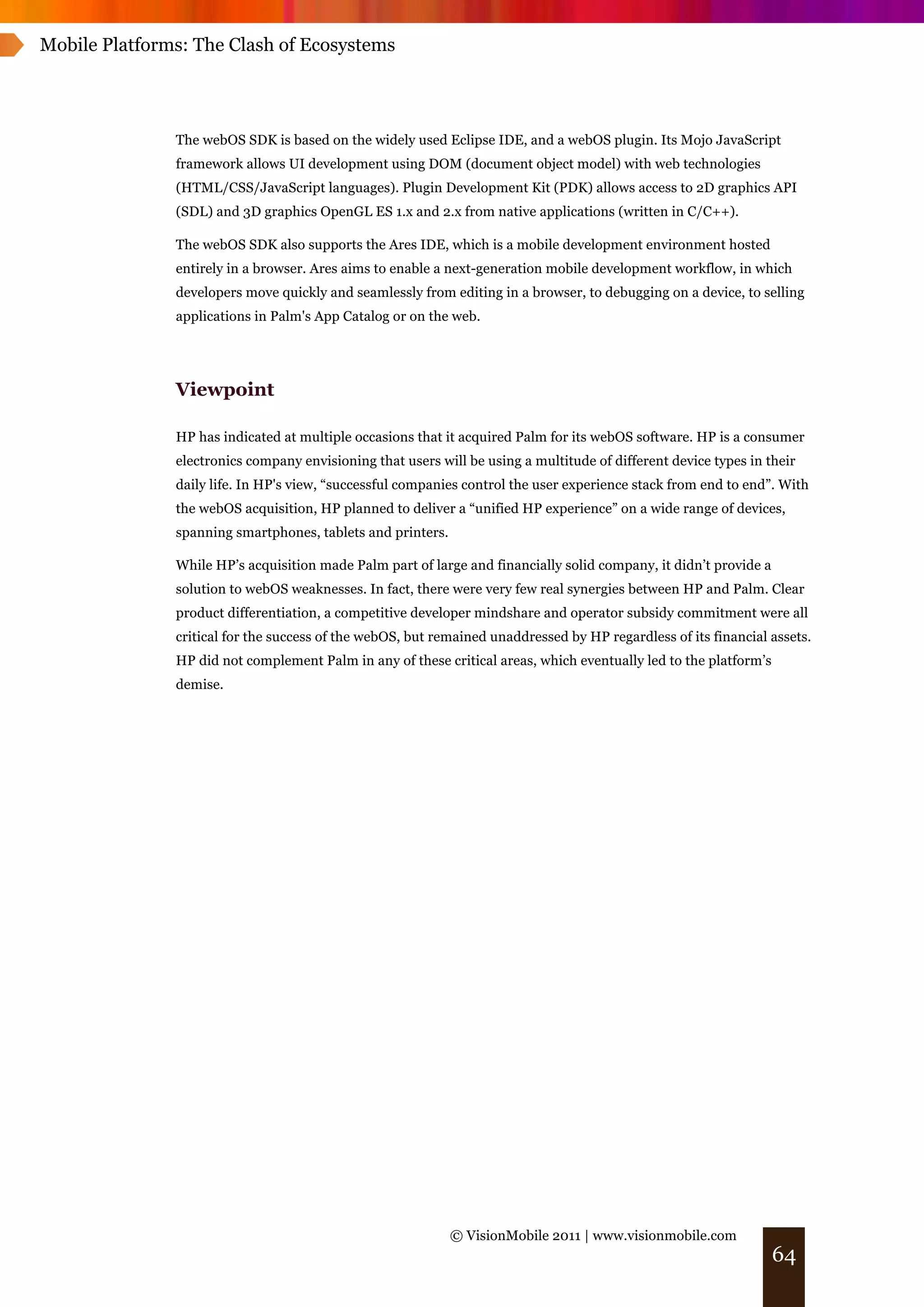 Mobile Platforms: The Clash of Ecosystems




               The webOS SDK is based on the widely used Eclipse IDE, and a webOS plugin. Its Mojo JavaScript
               framework allows UI development using DOM (document object model) with web technologies
               (HTML/CSS/JavaScript languages). Plugin Development Kit (PDK) allows access to 2D graphics API
               (SDL) and 3D graphics OpenGL ES 1.x and 2.x from native applications (written in C/C++).

               The webOS SDK also supports the Ares IDE, which is a mobile development environment hosted
               entirely in a browser. Ares aims to enable a next-generation mobile development workflow, in which
               developers move quickly and seamlessly from editing in a browser, to debugging on a device, to selling
               applications in Palm's App Catalog or on the web.




               Viewpoint

               HP has indicated at multiple occasions that it acquired Palm for its webOS software. HP is a consumer
               electronics company envisioning that users will be using a multitude of different device types in their
               daily life. In HP's view, “successful companies control the user experience stack from end to end”. With
               the webOS acquisition, HP planned to deliver a “unified HP experience” on a wide range of devices,
               spanning smartphones, tablets and printers.

               While HP’s acquisition made Palm part of large and financially solid company, it didn’t provide a
               solution to webOS weaknesses. In fact, there were very few real synergies between HP and Palm. Clear
               product differentiation, a competitive developer mindshare and operator subsidy commitment were all
               critical for the success of the webOS, but remained unaddressed by HP regardless of its financial assets.
               HP did not complement Palm in any of these critical areas, which eventually led to the platform’s
               demise.




                                                             © VisionMobile 2011 | www.visionmobile.com
                                                                                                                   64
 