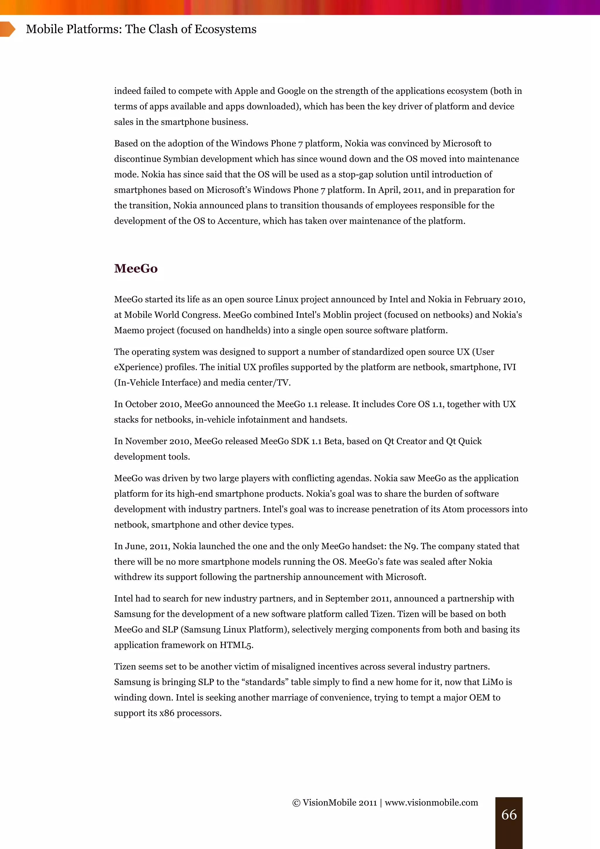 Mobile Platforms: The Clash of Ecosystems




               indeed failed to compete with Apple and Google on the strength of the applications ecosystem (both in
               terms of apps available and apps downloaded), which has been the key driver of platform and device
               sales in the smartphone business.

               Based on the adoption of the Windows Phone 7 platform, Nokia was convinced by Microsoft to
               discontinue Symbian development which has since wound down and the OS moved into maintenance
               mode. Nokia has since said that the OS will be used as a stop-gap solution until introduction of
               smartphones based on Microsoft’s Windows Phone 7 platform. In April, 2011, and in preparation for
               the transition, Nokia announced plans to transition thousands of employees responsible for the
               development of the OS to Accenture, which has taken over maintenance of the platform.




               MeeGo

               MeeGo started its life as an open source Linux project announced by Intel and Nokia in February 2010,
               at Mobile World Congress. MeeGo combined Intel's Moblin project (focused on netbooks) and Nokia's
               Maemo project (focused on handhelds) into a single open source software platform.

               The operating system was designed to support a number of standardized open source UX (User
               eXperience) profiles. The initial UX profiles supported by the platform are netbook, smartphone, IVI
               (In-Vehicle Interface) and media center/TV.

               In October 2010, MeeGo announced the MeeGo 1.1 release. It includes Core OS 1.1, together with UX
               stacks for netbooks, in-vehicle infotainment and handsets.

               In November 2010, MeeGo released MeeGo SDK 1.1 Beta, based on Qt Creator and Qt Quick
               development tools.

               MeeGo was driven by two large players with conflicting agendas. Nokia saw MeeGo as the application
               platform for its high-end smartphone products. Nokia's goal was to share the burden of software
               development with industry partners. Intel's goal was to increase penetration of its Atom processors into
               netbook, smartphone and other device types.

               In June, 2011, Nokia launched the one and the only MeeGo handset: the N9. The company stated that
               there will be no more smartphone models running the OS. MeeGo’s fate was sealed after Nokia
               withdrew its support following the partnership announcement with Microsoft.

               Intel had to search for new industry partners, and in September 2011, announced a partnership with
               Samsung for the development of a new software platform called Tizen. Tizen will be based on both
               MeeGo and SLP (Samsung Linux Platform), selectively merging components from both and basing its
               application framework on HTML5.

               Tizen seems set to be another victim of misaligned incentives across several industry partners.
               Samsung is bringing SLP to the “standards” table simply to find a new home for it, now that LiMo is
               winding down. Intel is seeking another marriage of convenience, trying to tempt a major OEM to
               support its x86 processors.




                                                             © VisionMobile 2011 | www.visionmobile.com
                                                                                                                  66
 