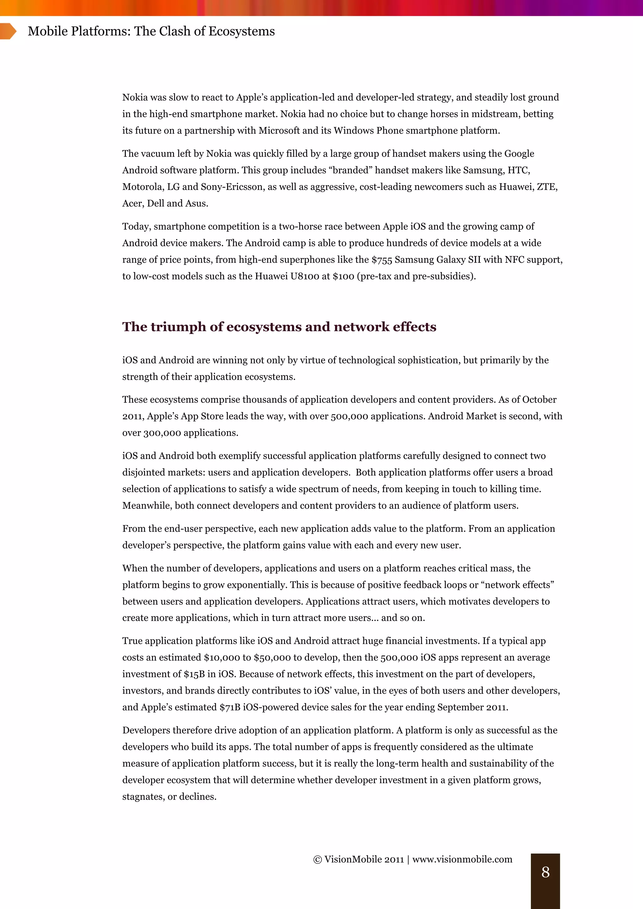 Mobile Platforms: The Clash of Ecosystems




               Nokia was slow to react to Apple’s application-led and developer-led strategy, and steadily lost ground
               in the high-end smartphone market. Nokia had no choice but to change horses in midstream, betting
               its future on a partnership with Microsoft and its Windows Phone smartphone platform.

               The vacuum left by Nokia was quickly filled by a large group of handset makers using the Google
               Android software platform. This group includes “branded” handset makers like Samsung, HTC,
               Motorola, LG and Sony-Ericsson, as well as aggressive, cost-leading newcomers such as Huawei, ZTE,
               Acer, Dell and Asus.

               Today, smartphone competition is a two-horse race between Apple iOS and the growing camp of
               Android device makers. The Android camp is able to produce hundreds of device models at a wide
               range of price points, from high-end superphones like the $755 Samsung Galaxy SII with NFC support,
               to low-cost models such as the Huawei U8100 at $100 (pre-tax and pre-subsidies).




               The triumph of ecosystems and network effects

               iOS and Android are winning not only by virtue of technological sophistication, but primarily by the
               strength of their application ecosystems.

               These ecosystems comprise thousands of application developers and content providers. As of October
               2011, Apple’s App Store leads the way, with over 500,000 applications. Android Market is second, with
               over 300,000 applications.

               iOS and Android both exemplify successful application platforms carefully designed to connect two
               disjointed markets: users and application developers. Both application platforms offer users a broad
               selection of applications to satisfy a wide spectrum of needs, from keeping in touch to killing time.
               Meanwhile, both connect developers and content providers to an audience of platform users.

               From the end-user perspective, each new application adds value to the platform. From an application
               developer’s perspective, the platform gains value with each and every new user.

               When the number of developers, applications and users on a platform reaches critical mass, the
               platform begins to grow exponentially. This is because of positive feedback loops or “network effects”
               between users and application developers. Applications attract users, which motivates developers to
               create more applications, which in turn attract more users... and so on.

               True application platforms like iOS and Android attract huge financial investments. If a typical app
               costs an estimated $10,000 to $50,000 to develop, then the 500,000 iOS apps represent an average
               investment of $15B in iOS. Because of network effects, this investment on the part of developers,
               investors, and brands directly contributes to iOS’ value, in the eyes of both users and other developers,
               and Apple’s estimated $71B iOS-powered device sales for the year ending September 2011.

               Developers therefore drive adoption of an application platform. A platform is only as successful as the
               developers who build its apps. The total number of apps is frequently considered as the ultimate
               measure of application platform success, but it is really the long-term health and sustainability of the
               developer ecosystem that will determine whether developer investment in a given platform grows,
               stagnates, or declines.




                                                            © VisionMobile 2011 | www.visionmobile.com
                                                                                                                   8
 
