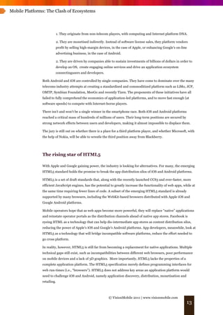 Mobile Platforms: The Clash of Ecosystems




                            1. They originate from non-telecom players, with computing and Internet platform DNA.

                            2. They are monetised indirectly. Instead of software license sales, they platform vendors
                        profit by selling high-margin devices, in the case of Apple, or enhancing Google’s on-line
                        advertising business, in the case of Android.

                            2. They are driven by companies able to sustain investments of billions of dollars in order to
                        develop an OS, create engaging online services and drive an application ecosystem
                        connectingusers and developers.

               Both Android and iOS are controlled by single companies. They have come to dominate over the many
               telecoms industry attempts at creating a standardised and commoditized platform such as LiMo, JCP,
               OMTP, Symbian Foundation, MeeGo and recently Tizen. The proponents of these initiatives have all
               failed to fully comprehend the economics of application-led platforms, and to move fast enough (at
               software speeds) to compete with Internet-borne players.

               There isn’t and won’t be a single winner in the smartphone race. Both iOS and Android platforms
               reached a critical mass of hundreds of millions of users. Their long-term positions are secured by
               strong network effects between users and developers, making it almost impossible to displace them.

               The jury is still out on whether there is a place for a third platform player, and whether Microsoft, with
               the help of Nokia, will be able to wrestle the third position away from Blackberry.




               The rising star of HTML5

               With Apple and Google gaining power, the industry is looking for alternatives. For many, the emerging
               HTML5 standard holds the promise to break the app distribution silos of iOS and Android platforms.

               HTML5 is a set of draft standards that, along with the recently launched CCS3 and ever-faster, more
               efficient JavaScript engines, has the potential to greatly increase the functionality of web apps, while at
               the same time requiring fewer lines of code. A subset of the emerging HTML5 standard is already
               supported by many browsers, including the WebKit-based browsers distributed with Apple iOS and
               Google Android platforms.

               Mobile operators hope that as web apps become more powerful, they will replace “native” applications
               and reinstate operator portals as the distribution channels ahead of native app stores. Facebook is
               eyeing HTML as a technology that can help dis-intermediate app stores as content distribution silos,
               reducing the power of Apple’s iOS and Google’s Android platforms. App developers, meanwhile, look at
               HTML5 as a technology that will bridge incompatible software platforms, reduce the effort needed to
               go cross platform.

               In reality, however, HTML5 is still far from becoming a replacement for native applications. Multiple
               technical gaps still exist, such as incompatibilities between different web browsers, poor performance
               on mobile devices and a lack of 3D graphics. More importantly, HTML5 lacks the properties of a
               complete application platform. The HTML5 specification merely defines programming interfaces for
               web run-times (i.e., “browsers”). HTML5 does not address key areas an application platform would
               need to challenge iOS and Android, namely application discovery, distribution, monetisation and
               retailing.



                                                                © VisionMobile 2011 | www.visionmobile.com
                                                                                                                      13
 