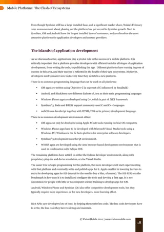 Mobile Platforms: The Clash of Ecosystems




               Even though Symbian still has a large installed base, and a significant market share, Nokia’s February
               2011 announcement about phasing out the platform has put an end to Symbian growth. Next to
               Symbian, iOS and Android have the largest installed base of customers, and are therefore the most
               attractive platforms for application developers and content providers.




               The islands of application development

               As we discussed earlier, applications play a pivotal role in the success of a mobile platform. It is
               critically important that a platform provides developers with efficient tools for all stages of application
               development, from writing the code, to publishing the app. Different platforms have varying degrees of
               success in this area, and their success is reflected in the health of their app ecosystems. Moreover,
               developers need to master new tools every time they switch to a new platform.

               There is no common programming language that can be used on all platforms:

                   •    iOS apps are written using Objective-C (a superset of C influenced by Smalltalk)

                   •    Android and BlackBerry use different dialects of Java as their main programming languages

                   •    Windows Phone apps are developed using C#, which is part of .NET framework

                   •    Symbian^3, Bada and BREW support commonly-used C and C++ languages

                   •    webOS uses JavaScript together with HTML/CSS as its primary development language.

               There is no common development environment either:

                   •    iOS apps can only be developed using Apple XCode tools running on Mac OS computers

                   •    Windows Phone apps have to be developed with Microsoft Visual Studio tools using a
                        Windows PC; Windows is the de facto platform for enterprise software developers.

                   •    Symbian^3 development uses the Qt environment.

                   •    WebOS apps are developed using the Ares browser-based development environment that is
                        used in combination with Eclipse IDE.

               The remaining platforms have settled on either the Eclipse developer environment, along with
               proprietary plug-ins and device emulators, or else Visual Studio.

               The easier it is to begin programming for the platform, the more developers will start experimenting
               with that platform and eventually write and publish apps for it. Apple excelled in lowering barriers to
               entry for developing apps for iOS (except for the need to buy a Mac, of course). The iOS SDK sets the
               benchmark in how easy it is to install and configure the tools and develop a first app. It is not
               uncommon for people with little or no computer science training to develop apps for iOS.

               Android, Windows Phone and Symbian (Qt) also offer competitive development tools, but they
               typically require more experience, or for new developers, more learning effort.



               Rich APIs save developers lots of time, by helping them write less code. The less code developers have
               to write, the less code they have to debug and maintain.



                                                             © VisionMobile 2011 | www.visionmobile.com
                                                                                                                      18
 