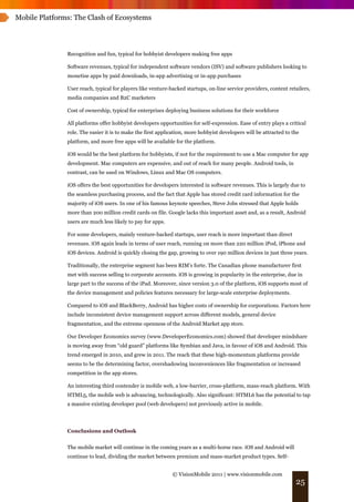 Mobile Platforms: The Clash of Ecosystems




               Recognition and fun, typical for hobbyist developers making free apps

               Software revenues, typical for independent software vendors (ISV) and software publishers looking to
               monetise apps by paid downloads, in-app advertising or in-app purchases

               User reach, typical for players like venture-backed startups, on-line service providers, content retailers,
               media companies and B2C marketers

               Cost of ownership, typical for enterprises deploying business solutions for their workforce

               All platforms offer hobbyist developers opportunities for self-expression. Ease of entry plays a critical
               role. The easier it is to make the first application, more hobbyist developers will be attracted to the
               platform, and more free apps will be available for the platform.

               iOS would be the best platform for hobbyists, if not for the requirement to use a Mac computer for app
               development. Mac computers are expensive, and out of reach for many people. Android tools, in
               contrast, can be used on Windows, Linux and Mac OS computers.

               iOS offers the best opportunities for developers interested in software revenues. This is largely due to
               the seamless purchasing process, and the fact that Apple has stored credit card information for the
               majority of iOS users. In one of his famous keynote speeches, Steve Jobs stressed that Apple holds
               more than 200 million credit cards on file. Google lacks this important asset and, as a result, Android
               users are much less likely to pay for apps.

               For some developers, mainly venture-backed startups, user reach is more important than direct
               revenues. iOS again leads in terms of user reach, running on more than 220 million iPod, iPhone and
               iOS devices. Android is quickly closing the gap, growing to over 190 million devices in just three years.

               Traditionally, the enterprise segment has been RIM’s forte. The Canadian phone manufacturer first
               met with success selling to corporate accounts. iOS is growing in popularity in the enterprise, due in
               large part to the success of the iPad. Moreover, since version 3.0 of the platform, iOS supports most of
               the device management and policies features necessary for large-scale enterprise deployments.

               Compared to iOS and BlackBerry, Android has higher costs of ownership for corporations. Factors here
               include inconsistent device management support across different models, general device
               fragmentation, and the extreme openness of the Android Market app store.

               Our Developer Economics survey (www.DeveloperEconomics.com) showed that developer mindshare
               is moving away from “old guard” platforms like Symbian and Java, in favour of iOS and Android. This
               trend emerged in 2010, and grew in 2011. The reach that these high-momentum platforms provide
               seems to be the determining factor, overshadowing inconveniences like fragmentation or increased
               competition in the app stores.

               An interesting third contender is mobile web, a low-barrier, cross-platform, mass-reach platform. With
               HTML5, the mobile web is advancing, technologically. Also significant: HTML6 has the potential to tap
               a massive existing developer pool (web developers) not previously active in mobile.




               Conclusions and Outlook


               The mobile market will continue in the coming years as a multi-horse race. iOS and Android will
               continue to lead, dividing the market between premium and mass-market product types. Self-


                                                             © VisionMobile 2011 | www.visionmobile.com
                                                                                                                    25
 