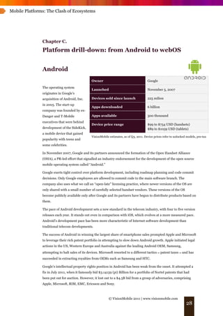 Mobile Platforms: The Clash of Ecosystems




               Chapter C.
               Platform drill-down: from Android to webOS


               Android
                                                 Owner                                     Google
               The operating system
                                                 Launched                                  November 5, 2007
               originates in Google’s
               acquisition of Android, Inc.      Devices sold since launch                 225 milion
               in 2005. The start-up
                                                 Apps downloaded                           6 billion
               company was founded by ex-
               Danger and T-Mobile               Apps available                            300 thousand
               executives that were behind
                                                 Device price range                        $99 to $754 USD (handsets)
               development of the SideKick,                                                $89 to $1059 USD (tablets)
               a mobile device that gained
                                                 VisionMobile estimates, as of Q3, 2011. Device prices refer to unlocked models, pre-tax
               popularity with teens and
               some celebrities.

               In November 2007, Google and its partners announced the formation of the Open Handset Alliance
               (OHA), a PR-led effort that signalled an industry endorsement for the development of the open source
               mobile operating system called “Android.”

               Google exerts tight control over platform development, including roadmap planning and code commit
               decisions. Only Google employees are allowed to commit code to the main software branch. The
               company also uses what we call an “open-late” licensing practice, where newer versions of the OS are
               only shared with a small number of carefully selected handset vendors. These versions of the OS
               become publicly available only after Google and its partners have begun to distribute products based on
               them.

               The pace of Android development sets a new standard in the telecom industry, with four to five version
               releases each year. It stands out even in comparison with iOS, which evolves at a more measured pace.
               Android’s development pace has been more characteristic of Internet software development than
               traditional telecom developments.

               The success of Android in winning the largest share of smartphone sales prompted Apple and Microsoft
               to leverage their rich patent portfolio in attempting to slow down Android growth. Apple initiated legal
               actions in the US, Western Europe and Australia against the leading Android OEM, Samsung,
               attempting to halt sales of its devices. Microsoft resorted to a different tactics ! patent taxes ! and has
               succeeded in extracting royalties from OEMs such as Samsung and HTC.

               Google’s intellectual property rights position in Android has been weak from the onset. It attempted a
               fix in July 2011, when it famously bid $3.14159 (pi) Billion for a portfolio of Nortel patents that had
               been put out for auction. However, it lost out to a $4.5B bid from a group of adversaries, comprising
               Apple, Microsoft, RIM, EMC, Ericsson and Sony.



                                                             © VisionMobile 2011 | www.visionmobile.com
                                                                                                                        28
 