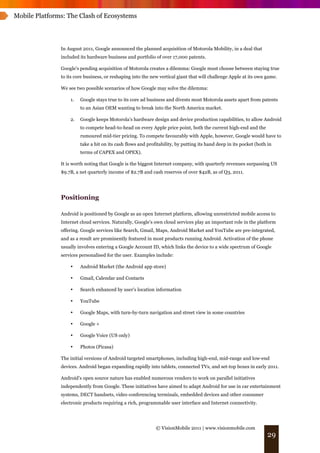Mobile Platforms: The Clash of Ecosystems




               In August 2011, Google announced the planned acquisition of Motorola Mobility, in a deal that
               included its hardware business and portfolio of over 17,000 patents.

               Google's pending acquisition of Motorola creates a dilemma: Google must choose between staying true
               to its core business, or reshaping into the new vertical giant that will challenge Apple at its own game.

               We see two possible scenarios of how Google may solve the dilemma:

                   1.   Google stays true to its core ad business and divests most Motorola assets apart from patents
                        to an Asian OEM wanting to break into the North America market.

                   2.   Google keeps Motorola’s hardware design and device production capabilities, to allow Android
                        to compete head-to-head on every Apple price point, both the current high-end and the
                        rumoured mid-tier pricing. To compete favourably with Apple, however, Google would have to
                        take a hit on its cash flows and profitability, by putting its hand deep in its pocket (both in
                        terms of CAPEX and OPEX).

               It is worth noting that Google is the biggest Internet company, with quarterly revenues surpassing US
               $9.7B, a net quarterly income of $2.7B and cash reserves of over $42B, as of Q3, 2011.




               Positioning

               Android is positioned by Google as an open Internet platform, allowing unrestricted mobile access to
               Internet cloud services. Naturally, Google's own cloud services play an important role in the platform
               offering. Google services like Search, Gmail, Maps, Android Market and YouTube are pre-integrated,
               and as a result are prominently featured in most products running Android. Activation of the phone
               usually involves entering a Google Account ID, which links the device to a wide spectrum of Google
               services personalised for the user. Examples include:

                   •    Android Market (the Android app store)

                   •    Gmail, Calendar and Contacts

                   •    Search enhanced by user's location information

                   •    YouTube

                   •    Google Maps, with turn-by-turn navigation and street view in some countries

                   •    Google +

                   •    Google Voice (US only)

                   •    Photos (Picasa)

               The initial versions of Android targeted smartphones, including high-end, mid-range and low-end
               devices. Android began expanding rapidly into tablets, connected TVs, and set-top boxes in early 2011.

               Android’s open source nature has enabled numerous vendors to work on parallel initiatives
               independently from Google. These initiatives have aimed to adapt Android for use in car entertainment
               systems, DECT handsets, video conferencing terminals, embedded devices and other consumer
               electronic products requiring a rich, programmable user interface and Internet connectivity.




                                                             © VisionMobile 2011 | www.visionmobile.com
                                                                                                                    29
 