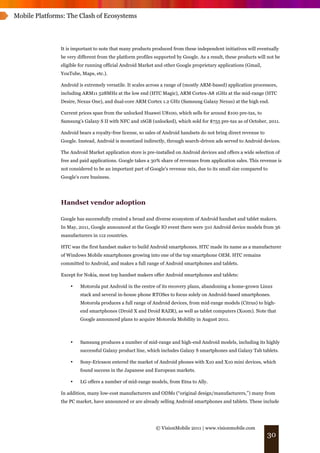 Mobile Platforms: The Clash of Ecosystems




               It is important to note that many products produced from these independent initiatives will eventually
               be very different from the platform profiles supported by Google. As a result, these products will not be
               eligible for running official Android Market and other Google proprietary applications (Gmail,
               YouTube, Maps, etc.).

               Android is extremely versatile. It scales across a range of (mostly ARM-based) application processors,
               including ARM11 528MHz at the low end (HTC Magic), ARM Cortex-A8 1GHz at the mid-range (HTC
               Desire, Nexus One), and dual-core ARM Cortex 1.2 GHz (Samsung Galaxy Nexus) at the high end.

               Current prices span from the unlocked Huawei U8100, which sells for around $100 pre-tax, to
               Samsung’s Galaxy S II with NFC and 16GB (unlocked), which sold for $755 pre-tax as of October, 2011.

               Android bears a royalty-free license, so sales of Android handsets do not bring direct revenue to
               Google. Instead, Android is monetized indirectly, through search-driven ads served to Android devices.

               The Android Market application store is pre-installed on Android devices and offers a wide selection of
               free and paid applications. Google takes a 30% share of revenues from application sales. This revenue is
               not considered to be an important part of Google's revenue mix, due to its small size compared to
               Google's core business.




               Handset vendor adoption

               Google has successfully created a broad and diverse ecosystem of Android handset and tablet makers.
               In May, 2011, Google announced at the Google IO event there were 310 Android device models from 36
               manufacturers in 112 countries.

               HTC was the first handset maker to build Android smartphones. HTC made its name as a manufacturer
               of Windows Mobile smartphones growing into one of the top smartphone OEM. HTC remains
               committed to Android, and makes a full range of Android smartphones and tablets.

               Except for Nokia, most top handset makers offer Android smartphones and tablets:

                   •    Motorola put Android in the centre of its recovery plans, abandoning a home-grown Linux
                        stack and several in-house phone RTOSes to focus solely on Android-based smartphones.
                        Motorola produces a full range of Android devices, from mid-range models (Citrus) to high-
                        end smartphones (Droid X and Droid RAZR), as well as tablet computers (Xoom). Note that
                        Google announced plans to acquire Motorola Mobility in August 2011.



                   •    Samsung produces a number of mid-range and high-end Android models, including its highly
                        successful Galaxy product line, which includes Galaxy S smartphones and Galaxy Tab tablets.

                   •    Sony-Ericsson entered the market of Android phones with X10 and X10 mini devices, which
                        found success in the Japanese and European markets.

                   •    LG offers a number of mid-range models, from Etna to Ally.

               In addition, many low-cost manufacturers and ODMs (“original design/manufacturers,”) many from
               the PC market, have announced or are already selling Android smartphones and tablets. These include




                                                            © VisionMobile 2011 | www.visionmobile.com
                                                                                                                   30
 