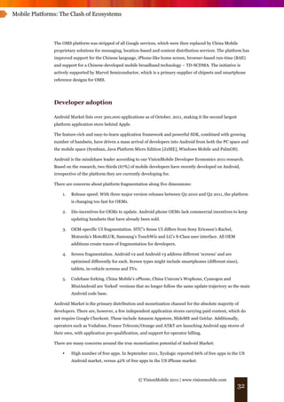 Mobile Platforms: The Clash of Ecosystems




               The OMS platform was stripped of all Google services, which were then replaced by China Mobile
               proprietary solutions for messaging, location-based and content distribution services. The platform has
               improved support for the Chinese language, iPhone-like home screen, browser-based run-time (BAE)
               and support for a Chinese-developed mobile broadband technology – TD-SCDMA. The initiative is
               actively supported by Marvel Semiconductor, which is a primary supplier of chipsets and smartphone
               reference designs for OMS.




               Developer adoption

               Android Market lists over 300,000 applications as of October, 2011, making it the second largest
               platform application store behind Apple.

               The feature-rich and easy-to-learn application framework and powerful SDK, combined with growing
               number of handsets, have driven a mass arrival of developers into Android from both the PC space and
               the mobile space (Symbian, Java Platform Micro Edition [J2ME], Windows Mobile and PalmOS).

               Android is the mindshare leader according to our VisionMobile Developer Economics 2011 research.
               Based on the research, two thirds (67%) of mobile developers have recently developed on Android,
               irrespective of the platform they are currently developing for.

               There are concerns about platform fragmentation along five dimensions:

                   1.   Release speed. With three major version releases between Q2 2010 and Q2 2011, the platform
                        is changing too fast for OEMs.

                   2.   Dis-incentives for OEMs to update. Android phone OEMs lack commercial incentives to keep
                        updating handsets that have already been sold.

                   3.   OEM-specific UI fragmentation. HTC’s Sense UI differs from Sony Ericsson’s Rachel,
                        Motorola’s MotoBLUR, Samsung’s TouchWiz and LG’s S-Class user interface. All OEM
                        additions create traces of fragmentation for developers.

                   4.   Screen fragmentation. Android v2 and Android v3 address different ‘screens’ and are
                        optimised differently for each. Screen types might include smartphones (different sizes),
                        tablets, in-vehicle screens and TVs.

                   5.   Codebase forking. China Mobile’s oPhone, China Unicom’s Wophone, Cyanogen and
                        MiuiAndroid are ‘forked’ versions that no longer follow the same update trajectory as the main
                        Android code base.

               Android Market is the primary distribution and monetization channel for the absolute majority of
               developers. There are, however, a few independent application stores carrying paid content, which do
               not require Google Checkout. These include Amazon Appstore, SlideME and GetJar. Additionally,
               operators such as Vodafone, France Telecom/Orange and AT&T are launching Android app stores of
               their own, with application pre-qualification, and support for operator billing.

               There are many concerns around the true monetization potential of Android Market:

                   •    High number of free apps. In September 2011, Xyologic reported 66% of free apps in the US
                        Android market, versus 42% of free apps in the US iPhone market.



                                                               © VisionMobile 2011 | www.visionmobile.com
                                                                                                                  32
 