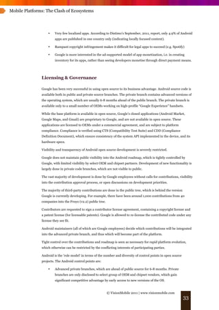 Mobile Platforms: The Clash of Ecosystems




                    •    Very few localized apps. According to Distimo’s September, 2011, report, only 4.9% of Android
                         apps are published in one country only (indicating locally focused content).

                    •    Rampant copyright infringement makes it difficult for legal apps to succeed (e.g. Spotify)

                    •    Google is more interested in the ad-supported model of app monetization, i.e. in creating
                         inventory for its apps, rather than seeing developers monetise through direct payment means.




               Licensing & Governance

               Google has been very successful in using open source to its business advantage. Android source code is
               available both in public and private source branches. The private branch contains advanced versions of
               the operating system, which are usually 6-8 months ahead of the public branch. The private branch is
               available only to a small number of OEMs working on high-profile “Google Experience” handsets.

               While the base platform is available in open source, Google’s closed applications (Android Market,
               Google Maps, and Gmail) are proprietary to Google, and are not available in open source. These
               applications are licensed to OEMs under a commercial agreement, and are subject to platform
               compliance. Compliance is verified using CTS (Compatibility Test Suite) and CDD (Compliance
               Definition Document), which ensure consistency of the system API implemented in the device, and its
               hardware specs.

               Visibility and transparency of Android open source development is severely restricted.

               Google does not maintain public visibility into the Android roadmap, which is tightly controlled by
               Google, with limited visibility by select OEM and chipset partners. Development of new functionality is
               largely done in private code branches, which are not visible to public.

               The vast majority of development is done by Google employees without calls for contributions, visibility
               into the contribution approval process, or open discussions on development priorities.

               The majority of third-party contributions are done in the public tree, which is behind the version
               Google is currently developing. For example, there have been around 1,000 contributions from 40
               companies into the Froyo (v2.2) public tree.

               Contributors are requested to sign a contributor license agreement, containing a copyright license and
               a patent license (for licensable patents). Google is allowed to re-license the contributed code under any
               license they see fit.

               Android maintainers (all of which are Google employees) decide which contributions will be integrated
               into the advanced private branch, and thus which will become part of the platform.

               Tight control over the contributions and roadmap is seen as necessary for rapid platform evolution,
               which otherwise can be restricted by the conflicting interests of participating parties.

               Android is the 'role model' in terms of the number and diversity of control points in open source
               projects. The Android control points are:

                    •    Advanced private branches, which are ahead of public source for 6-8 months. Private
                         branches are only disclosed to select group of OEM and chipset vendors, which gain
                         significant competitive advantage by early access to new versions of the OS.


                                                              © VisionMobile 2011 | www.visionmobile.com
                                                                                                                    33
 