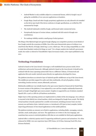 Mobile Platforms: The Clash of Ecosystems




                   •    Android Market is only available subject to a commercial license, which is Google’s way of
                        gating the availability of over 300,000 applications on handsets.

                   •    Google Maps, Gmail and other Google proprietary applications are only allowed to be installed
                        on the device (pre-load) if the device conforms to Google specifications, as verified by CTS
                        maintained by Google.

                   •    The Android trademark is held by Google, and licensed under commercial terms.

                   •    Exceptionally fast pace of version release, combined with full control of Google over
                        contributions

                   •    No roadmap visibility outside a small group of select partners

               The filings of the Skyhook legal suit against Google alleging non-competitive practices reveal details of
               how Google controls the ecosystem of OEMs. One of the most characteristic pieces of evidence is an
               email from Dan Morril, of Google, dated Aug. 6, 2010, which says, “We are using compatibility as a club
               to make them [handset vendors] do things we want”. For a deeper analysis into Android’s governance
               model, the reader is referred to VisionMobile’s Open Governance Index, a free report published in July
               2011.




               Technology Foundations

               Android is based on the Linux kernel. It leverages a well-established Linux process model, driver
               architecture and security framework. Although Android is based on the Linux kernel, it should not be
               confused with the Linux operating system itself. Due to a different C library, UI framework and
               application life-cycle model, Android cannot directly run applications developed for Linux.

               The platform introduces an extensive layer of Android-specific middleware on top of the Linux kernel.
               The middleware provides support for audio and video multimedia, 2D and 3D graphics, wireless
               networking, location services, sensors, Bluetooth, and more.

               Multimedia middleware was initially based on the open source OpenCore framework by PacketVideo.
               In recent versions of the platform, it was replaced by a new and less complex multimedia framework
               based on Google’s Stagefright open source project. Graphics is supported by use of industry standard
               OpenGL ES 1.x and 2.0 APIs for 3D hardware acceleration.

               Higher layers of the operating systems are implemented in a dialect of the Java language. Java software
               is executed in the Dalvik Java virtual machine, which was designed by Google from scratch. The Dalvik
               virtual machine is heavily optimized for a mobile environment, including processor load, run-time
               memory use and battery drain. Android version 2.2 introduced a JIT (just in time) compiler, further
               improving performance of Java-based applications on the mobile platform.

               The platform includes an extensive set of built-in applications, including dialler, messaging, contacts,
               calendar, email, media player, and more. The applications are written in the Java language, and
               sometimes have access to restricted platform APIs that are not available for third-party applications.

               Android offers a relatively spartan stock UI supporting multitouch, gestures and animations. It is often
               enhanced by OEMs’ own user experience layer (HTC Sense, LG S-Class, Samsung Touch Wiz, Sony
               Ericsson Rachael).


                                                            © VisionMobile 2011 | www.visionmobile.com
                                                                                                                   34
 