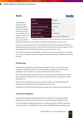 Mobile Platforms: The Clash of Ecosystems




               Bada
                                           Owner                                     Samsung
               Samsung Bada is a
                                           Launched                                  February 2010
               proprietary mobile
               application platform        Devices sold since launch                 20 milion
               developed by Samsung
                                           Apps downloaded                           N/A
               for mid-range and low-
               range smartphones. The      Apps available                            15 thousand
               company announced the
                                           Device price range                        $144 to $527 USD (handsets)
               platform on Nov. 10,
               2009, and unveiled its      VisionMobile estimates, as of Q3, 2011. Device prices refer to unlocked models, pre-tax

               first Bada-based product, the Wave S8500, at the Mobile World Congress, in February 2010.

               In May 2010, Samsung released a beta version of the Bada SDK. It also launched the Bada Developer
               Challenge, featuring prizes of US $2,700,000. Version 1.0 of the SDK was released in August 2010. The
               Samsung Wave S8500, the first Bada-based phone, was released on June 1, 2010.

               In February 2011, Samsung announced Bada 2.0. Bada 2.0 is expected to reach markets in second half
               of 2011. Bada 2.0 introduces many API enhancements, including support for multitasking, NFC and the
               WAC API.




               Positioning

               Samsung Bada is positioned as a mobile application platform for mid- to low-end touch-screen
               smartphones. The platform offers service-centric capabilities to applications, including content
               management, location-based services, social networking and commerce services.

               The current lineup of phones running Bada software includes models like the S8530 Wave II, S8500
               Wave, S5250 Wave 525, S7230E Wave 723, S5330 Wave533, S5780 Wave 578, S5750 Wave575 and
               S7250 Wave 725.

               On the low end, we find the Samsung Wave 525, which is sold for $144. The Bada flagship is the
               Samsung Wave II, which sells for $390 (unlocked models and pre-tax).

               The platform is monetized indirectly by Samsung, through sales of mobile handsets running the OS.




               Ecosystem adoption

               Samsung is the only company selling devices based on the platform. Our estimates place Bada
               shipments between 9M and 14M units in the first five quarters following the platform’s launch.

               Current Samsung Wave designs use Samsung’s own application processor: an S5PC110 application
               processor integrating a 1 GHz ARM Cortex A8 core with a POWERVR SGX540 3D graphics engine.



                                                             © VisionMobile 2011 | www.visionmobile.com
                                                                                                                        37
 