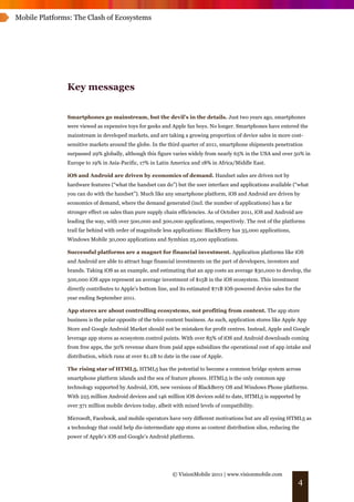 Mobile Platforms: The Clash of Ecosystems




               Key messages


               Smartphones go mainstream, but the devil’s in the details. Just two years ago, smartphones
               were viewed as expensive toys for geeks and Apple fan boys. No longer. Smartphones have entered the
               mainstream in developed markets, and are taking a growing proportion of device sales in more cost-
               sensitive markets around the globe. In the third quarter of 2011, smartphone shipments penetration
               surpassed 29% globally, although this figure varies widely from nearly 65% in the USA and over 50% in
               Europe to 19% in Asia-Pacific, 17% in Latin America and 18% in Africa/Middle East.

               iOS and Android are driven by economics of demand. Handset sales are driven not by
               hardware features (“what the handset can do”) but the user interface and applications available (“what
               you can do with the handset”). Much like any smartphone platform, iOS and Android are driven by
               economics of demand, where the demand generated (incl. the number of applications) has a far
               stronger effect on sales than pure supply chain efficiencies. As of October 2011, iOS and Android are
               leading the way, with over 500,000 and 300,000 applications, respectively. The rest of the platforms
               trail far behind with order of magnitude less applications: BlackBerry has 35,000 applications,
               Windows Mobile 30,000 applications and Symbian 25,000 applications.

               Successful platforms are a magnet for financial investment. Application platforms like iOS
               and Android are able to attract huge financial investments on the part of developers, investors and
               brands. Taking iOS as an example, and estimating that an app costs an average $30,000 to develop, the
               500,000 iOS apps represent an average investment of $15B in the iOS ecosystem. This investment
               directly contributes to Apple’s bottom line, and its estimated $71B iOS-powered device sales for the
               year ending September 2011.

               App stores are about controlling ecosystems, not profiting from content. The app store
               business is the polar opposite of the telco content business. As such, application stores like Apple App
               Store and Google Android Market should not be mistaken for profit centres. Instead, Apple and Google
               leverage app stores as ecosystem control points. With over 85% of iOS and Android downloads coming
               from free apps, the 30% revenue share from paid apps subsidizes the operational cost of app intake and
               distribution, which runs at over $1.2B to date in the case of Apple.

               The rising star of HTML5. HTML5 has the potential to become a common bridge system across
               smartphone platform islands and the sea of feature phones. HTML5 is the only common app
               technology supported by Android, iOS, new versions of BlackBerry OS and Windows Phone platforms.
               With 225 million Android devices and 146 million iOS devices sold to date, HTML5 is supported by
               over 371 million mobile devices today, albeit with mixed levels of compatibility.

               Microsoft, Facebook, and mobile operators have very different motivations but are all eyeing HTML5 as
               a technology that could help dis-intermediate app stores as content distribution silos, reducing the
               power of Apple’s iOS and Google’s Android platforms.




                                                            © VisionMobile 2011 | www.visionmobile.com
                                                                                                                   4
 