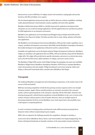 Mobile Platforms: The Clash of Ecosystems




               based services; access to PIM data, UI widgets, layouts and transitions; cryptography and security
               functions with PKI and elliptic curve support.

               The Java-based application framework provides an API for discovery of device capabilities, including
               cradle, physical keyboard, virtual keyboard, rotation capability and touch-click capability.

               BlackBerry Mobile Data System (MDS) is a flexible framework for application development that
               enterprises can use to add and manage applications. The OS supports discovery and discovery policies
               for MDS applications in an enterprise environment.

               BlackBerry Java applications can be developed and debugged using an Eclipse-based IDE and the
               BlackBerry Java Plug-in for Eclipse. The latter provides tools to create, debug, optimize and localize
               Java applications.

               The BlackBerry Java Development Environment (BlackBerry JDE) provides similar capabilities, but is
               a legacy, standalone development environment. Both SDKs include BlackBerry Smartphone Simulators
               that enable developers to test applications without the need for a physical device.

               Installable web applications can be developed using the Widget Development Architecture. BlackBerry
               widgets are standalone web applications that use HTML, CSS and JavaScript, along with the Blackberry
               widget APIs. The widget APIs provide device-specific information, and access to on-device data stores
               such as the SD Card file system, SQLite database, UI widgets, and secure remote servers.

               The BlackBerry Widget SDK consists of the Widget Packager for packaging web assets into installable
               BlackBerry Widget format, BlackBerry Smartphone Simulator, HTTP Proxy to simulate BlackBerry
               email, documentation and code samples. Widget development can be done using the widely used
               Eclipse or Microsoft Visual Studio IDEs, extended with a BlackBerry Web Plugin.




               Viewpoint

               The traditional BlackBerry strengths have been diminishing in importance, as the market reacts to the
               success of iOS and Android.

               RIM faces increasing competition in both the fast-growing consumer segment and its core-strength
               enterprise markets. Apple's iPhone and iPad products are extremely successful in the consumer
               market, and have gained popularity in the enterprise, especially with the iPad tablet. Android is also
               showing strong growth. Android-based smartphones overtook BlackBerry in Q2, 2010, in terms of the
               number of devices sold per quarter in the US market. Moreover, there are multiple reports of
               decreasing satisfaction levels by current BlackBerry users. Such reports hint at the possibility users
               could migrate to competing platforms.



               In order to maintain its leading position and financial results, RIM must keep increasing device
               shipment volume without compromising its gross margins.

               RIM is slow to respond to the challenges posed by the competition. Attempts to introduce a

               touch-screen device (BlackBerry Storm, Storm 2 and Torch models) were largely disappointing. New
               devices with physical keyboards are basically variations on the same product concept, lacking the



                                                             © VisionMobile 2011 | www.visionmobile.com
                                                                                                                   45
 