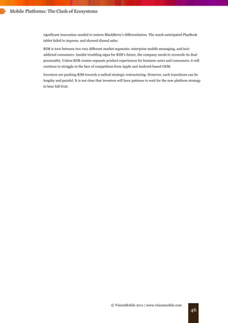 Mobile Platforms: The Clash of Ecosystems




               significant innovation needed to restore BlackBerry’s differentiation. The much-anticipated PlayBook
               tablet failed to impress, and showed dismal sales.

               RIM is torn between two very different market segments: enterprise mobile messaging, and text-
               addicted consumers. Amidst troubling signs for RIM's future, the company needs to reconcile its dual
               personality. Unless RIM creates separate product experiences for business users and consumers, it will
               continue to struggle in the face of competition from Apple and Android-based OEM.

               Investors are pushing RIM towards a radical strategic restructuring. However, such transitions can be
               lengthy and painful. It is not clear that investors will have patience to wait for the new platform strategy
               to bear full fruit.




                                                             © VisionMobile 2011 | www.visionmobile.com
                                                                                                                    46
 