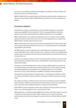 Mobile Platforms: The Clash of Ecosystems




               As of June 2011, the INQ Chat 3G handset based on BREW was available for US $162. The higher-end
               HTC F5151 Freestyle was offered for $399.99.

               BREW and BREW MP are monetized indirectly, by driving sales and increasing the competitiveness of
               Qualcomm’s chipset offering. BREW and BREW MP are provided for free to licensees of Qualcomm's
               chipsets.




               Ecosystem adoption

               As of October 2011, Qualcomm reported that over 70 device OEMs had made over 1,400 handset
               models supporting BREW. The list includes HTC, ZTE, LG, Samsung, INQ Mobile, and Pantech.
               Qualcomm reports that the global installed base of BREW-enabled devices is over 250 Million.

               BREW-enabled handsets can run third-party applications and access a catalogue of ready-available
               applications. Qualcomm reports that as of Q1, 2010, about 18,000 applications were available for the
               BREW platform, excluding ringtones and screen savers.

               BREW is traditionally strong in the US, and was subsequently deployed in Latin America, China, India
               and Asia Pacific. Qualcomm reported that as of June 2010, over 45 mobile operators around the globe
               support BREW in their offerings.

               The BREW operator ecosystem originally formed around CDMA carriers, but Qualcomm has actively
               pursued GSM/UMST operators, albeit with limited success. AT&T has released a series of BREW-based
               handsets aimed at messaging, like the HTC Freestyle (released February 2011) and the Pantech Pursuit
               II (released July 2011).

               As of June, 2010, Qualcomm reports over $3B+ in cumulative developer earnings over nine years. This
               has benefited mostly established software houses, although BREW is much less appropriate for small
               independent developers.

               Developers are overall dissatisfied with the overall cost of taking a BREW application to market. The
               costs include charges to get the SDK and associated development tools, as well as charges for testing
               and submitting applications to the application store managed by Qualcomm. In our Developer
               Economics 2011 survey, 28% of developers using BREW are planning to abandon the platform.

               Each application must pass through two acceptance gates, i.e., both Qualcomm certification, which is
               very stringent, and individual operator certification, with operator certification requirements varying
               widely.

               The complex and expensive certification process is perceived as an advantage at times by established
               software developers. Difficulties associated with testing and development costs create a high barrier to
               entry for developers with low budgets and little time, resulting in less market dilution.

               AT&T’s BREW program has attempted to address these challenges by lowering certification costs from
               $500 to $100, and cutting application time-to-market by half, it claims.

               BREW applications are available through the BREW Delivery System, which offers operator in-network
               and Qualcomm-hosted deployment options. BREW managed services is a turnkey solution that
               provides a Qualcomm-hosted shared catalogue for operators without any dedicated staff for the BREW
               service.


                                                             © VisionMobile 2011 | www.visionmobile.com
                                                                                                                 48
 