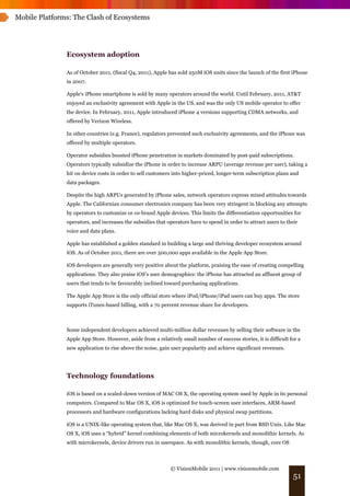 Mobile Platforms: The Clash of Ecosystems




               Ecosystem adoption

               As of October 2011, (fiscal Q4, 2011), Apple has sold 250M iOS units since the launch of the first iPhone
               in 2007.

               Apple's iPhone smartphone is sold by many operators around the world. Until February, 2011, AT&T
               enjoyed an exclusivity agreement with Apple in the US, and was the only US mobile operator to offer
               the device. In February, 2011, Apple introduced iPhone 4 versions supporting CDMA networks, and
               offered by Verizon Wireless.

               In other countries (e.g. France), regulators prevented such exclusivity agreements, and the iPhone was
               offered by multiple operators.

               Operator subsidies boosted iPhone penetration in markets dominated by post-paid subscriptions.
               Operators typically subsidize the iPhone in order to increase ARPU (average revenue per user), taking a
               hit on device costs in order to sell customers into higher-priced, longer-term subscription plans and
               data packages.

               Despite the high ARPUs generated by iPhone sales, network operators express mixed attitudes towards
               Apple. The Californian consumer electronics company has been very stringent in blocking any attempts
               by operators to customize or co-brand Apple devices. This limits the differentiation opportunities for
               operators, and increases the subsidies that operators have to spend in order to attract users to their
               voice and data plans.

               Apple has established a golden standard in building a large and thriving developer ecosystem around
               iOS. As of October 2011, there are over 500,000 apps available in the Apple App Store.

               iOS developers are generally very positive about the platform, praising the ease of creating compelling
               applications. They also praise iOS’s user demographics: the iPhone has attracted an affluent group of
               users that tends to be favourably inclined toward purchasing applications.

               The Apple App Store is the only official store where iPod/iPhone/iPad users can buy apps. The store
               supports iTunes-based billing, with a 70 percent revenue share for developers.



               Some independent developers achieved multi-million dollar revenues by selling their software in the
               Apple App Store. However, aside from a relatively small number of success stories, it is difficult for a
               new application to rise above the noise, gain user popularity and achieve significant revenues.




               Technology foundations

               iOS is based on a scaled-down version of MAC OS X, the operating system used by Apple in its personal
               computers. Compared to Mac OS X, iOS is optimized for touch-screen user interfaces, ARM-based
               processors and hardware configurations lacking hard disks and physical swap partitions.

               iOS is a UNIX-like operating system that, like Mac OS X, was derived in part from BSD Unix. Like Mac
               OS X, iOS uses a “hybrid” kernel combining elements of both microkernels and monolithic kernels. As
               with microkernels, device drivers run in userspace. As with monolithic kernels, though, core OS



                                                             © VisionMobile 2011 | www.visionmobile.com
                                                                                                                   51
 