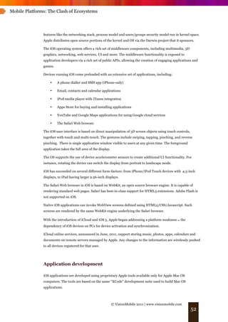 Mobile Platforms: The Clash of Ecosystems




               features like the networking stack, process model and users/groups security model run in kernel space.
               Apple distributes open source portions of the kernel and OS via the Darwin project that it sponsors.

               The iOS operating system offers a rich set of middleware components, including multimedia, 3D
               graphics, networking, web services, UI and more. The middleware functionality is exposed to
               application developers via a rich set of public APIs, allowing the creation of engaging applications and
               games.

               Devices running iOS come preloaded with an extensive set of applications, including:

                   •    A phone dialler and SMS app (iPhone-only)

                   •    Email, contacts and calendar applications

                   •    iPod media player with iTunes integration

                   •    Apps Store for buying and installing applications

                   •    YouTube and Google Maps applications for using Google cloud services

                   •    The Safari Web browser

               The iOS user interface is based on direct manipulation of 3D screen objects using touch controls,
               together with touch and multi-touch. The gestures include swiping, tapping, pinching, and reverse
               pinching. There is single application window visible to users at any given time. The foreground
               application takes the full area of the display.

               The OS supports the use of device accelerometer sensors to create additional UI functionality. For
               instance, rotating the device can switch the display from portrait to landscape mode.

               iOS has succeeded on several different form-factors: from iPhone/iPod Touch devices with 4.5-inch
               displays, to iPad having larger 9.56-inch displays.

               The Safari Web browser in iOS is based on WebKit, an open source browser engine. It is capable of
               rendering standard web pages. Safari has best-in-class support for HTML5 extensions. Adobe Flash is
               not supported on iOS.

               Native iOS applications can invoke WebView screens defined using HTML5/CSS/Javascript. Such
               screens are rendered by the same WebKit engine underlying the Safari browser.

               With the introduction of iCloud and iOS 5, Apple began addressing a platform weakness ! the
               dependency of iOS devices on PCs for device activation and synchronization.

               iCloud online services, announced in June, 2011, support storing music, photos, apps, calendars and
               documents on remote servers managed by Apple. Any changes to the information are wirelessly pushed
               to all devices registered for that user.




               Application development

               iOS applications are developed using proprietary Apple tools available only for Apple Mac OS
               computers. The tools are based on the same “XCode” development suite used to build Mac OS
               applications.



                                                                 © VisionMobile 2011 | www.visionmobile.com
                                                                                                                   52
 