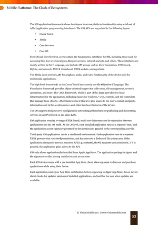 Mobile Platforms: The Clash of Ecosystems




               The iOS application framework allows developers to access platform functionality using a rich set of
               APIs (application programming interfaces). The iOS APIs are organized in the following layers:

                   •    Cocoa Touch

                   •    Media

                   •    Core Services

                   •    Core OS

               Core OS and Core Services layers contain the fundamental interfaces for iOS, including those used for
               accessing files, low-level data types, Bonjour services, network sockets, and others. These interfaces are
               mostly written in the C language, and include API groups such as Core Foundation, CFNetwork,
               SQLite, and access to POSIX threads and UNIX sockets, among others.

               The Media layer provides API for graphics, audio, and video functionality of the device used for
               multimedia applications.

               The high-level frameworks in the Cocoa Touch layer mostly use the Objective-C language. The
               Foundation framework provides object-oriented support for collections, file management, network
               operations, and more. The UIKit framework, which is part of this layer provides the visual
               infrastructure for the application, including classes for windows, views, controls, and the controllers
               that manage those objects. Other frameworks at this level give access to the user’s contact and photo
               information and to the accelerometers and other hardware features of the device.

               The OS supports Bonjour zero-configuration networking architecture for publishing and discovering
               services on an IP network on the same LAN.

               iOS application security leverages UNIX-based, multi-user infrastructure for separation between
               applications and the OS itself. At the OS level, each installed application runs as a separate ‘user,’ and
               the application access rights are governed by the permissions granted to the corresponding user ID.

               Third-party iOS applications run in a sandboxed environment. Each application runs in a separate
               UNIX process with restricted permissions, and has access to a dedicated file system area. If the
               application attempts to access a sensitive API (e.g. contacts), the OS requests user permission. If it is
               granted, the application gains access to the API.

               iOS only allows applications be installed from Apple App Store. The application package is signed and
               the signature verified during installation and at run-time.

               Each iOS device comes with a pre-installed App Store client, allowing users to discover and purchase
               applications while using their device.

               Each application undergoes App Store certification before appearing in Apple App Store. An on-device
               client checks for updated versions of installed applications, and notifies the user when updates are
               available.




                                                             © VisionMobile 2011 | www.visionmobile.com
                                                                                                                    53
 