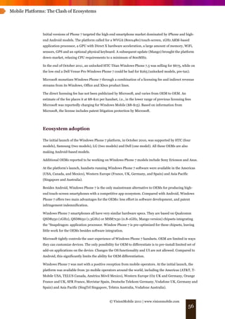 Mobile Platforms: The Clash of Ecosystems




               Initial versions of Phone 7 targeted the high-end smartphone market dominated by iPhone and high-
               end Android models. The platform called for a WVGA (800x480) touch-screen, 1GHz ARM-based
               application processor, a GPU with Direct X hardware acceleration, a large amount of memory, WiFi,
               sensors, GPS and an optional physical keyboard. A subsequent update (Mango) brought the platform
               down-market, relaxing CPU requirements to a minimum of 800MHz.

               In the end of October 2011, an unlocked HTC Titan Windows Phone 7.5 was selling for $675, while on
               the low end a Dell Venue Pro Windows Phone 7 could be had for $265 (unlocked models, pre-tax).

               Microsoft monetizes Windows Phone 7 through a combination of a licensing fee and indirect revenue
               streams from its Windows, Office and Xbox product lines.

               The direct licensing fee has not been publicized by Microsoft, and varies from OEM to OEM. An
               estimate of the fee places it at $8-$10 per handset, i.e., in the lower range of previous licensing fees
               Microsoft was reportedly charging for Windows Mobile ($8-$15). Based on information from
               Microsoft, the license includes patent litigation protection by Microsoft.




               Ecosystem adoption

               The initial launch of the Windows Phone 7 platform, in October 2010, was supported by HTC (four
               models), Samsung (two models), LG (two models) and Dell (one model). All these OEMs are also
               making Android-based models.

               Additional OEMs reported to be working on Windows Phone 7 models include Sony Ericsson and Asus.

               At the platform’s launch, handsets running Windows Phone 7 software were available in the Americas
               (USA, Canada, and Mexico), Western Europe (France, UK, Germany, and Spain) and Asia Pacific
               (Singapore and Australia).

               Besides Android, Windows Phone 7 is the only mainstream alternative to OEMs for producing high-
               end touch-screen smartphones with a competitive app ecosystem. Compared with Android, Windows
               Phone 7 offers two main advantages for the OEMs: less effort in software development, and patent
               infringement indemnification.

               Windows Phone 7 smartphones all have very similar hardware specs. They are based on Qualcomm
               QSD8250 (1GHz), QSD8650 (1.3GHz) or MSM7x30 (0.8-1GHz, Mango version) chipsets integrating
               the “Snapdragon: application processor. Window Phone 7 is pre-optimized for these chipsets, leaving
               little work for the OEMs besides software integration.

               Microsoft tightly controls the user experience of Windows Phone 7 handsets. OEM are limited in ways
               they can customize devices. The only possibility for OEM to differentiate is to pre-install limited set of
               add-on applications on the device. Changes the OS functionality and UI are not allowed. Compared to
               Android, this significantly limits the ability for OEM differentiation.

               Windows Phone 7 was met with a positive reception from mobile operators. At the initial launch, the
               platform was available from 30 mobile operators around the world, including the Americas (AT&T, T-
               Mobile USA, TELUS Canada, América Móvil Mexico), Western Europe (O2 UK and Germany, Orange
               France and UK, SFR France, Movistar Spain, Deutsche Telekom Germany, Vodafone UK, Germany and
               Spain) and Asia Pacific (SingTel Singapore, Telstra Australia, Vodafone Australia).



                                                             © VisionMobile 2011 | www.visionmobile.com
                                                                                                                     56
 