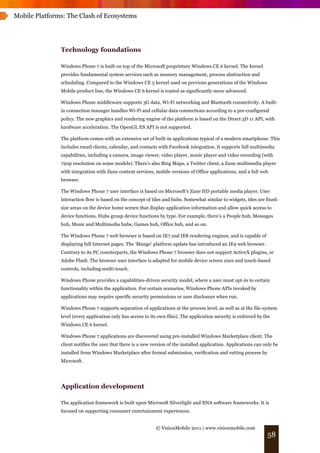 Mobile Platforms: The Clash of Ecosystems




               Technology foundations

               Windows Phone 7 is built on top of the Microsoft proprietary Windows CE 6 kernel. The kernel
               provides fundamental system services such as memory management, process abstraction and
               scheduling. Compared to the Windows CE 5 kernel used on previous generations of the Windows
               Mobile product line, the Windows CE 6 kernel is touted as significantly more advanced.

               Windows Phone middleware supports 3G data, Wi-Fi networking and Bluetooth connectivity. A built-
               in connection manager handles Wi-Fi and cellular data connections according to a pre-configured
               policy. The new graphics and rendering engine of the platform is based on the Direct 3D 11 API, with
               hardware acceleration. The OpenGL ES API is not supported.

               The platform comes with an extensive set of built-in applications typical of a modern smartphone. This
               includes email clients, calendar, and contacts with Facebook integration. It supports full multimedia
               capabilities, including a camera, image viewer, video player, music player and video recording (with
               720p resolution on some models). There’s also Bing Maps, a Twitter client, a Zune multimedia player
               with integration with Zune content services, mobile versions of Office applications, and a full web
               browser.

               The Windows Phone 7 user interface is based on Microsoft’s Zune HD portable media player. User
               interaction flow is based on the concept of tiles and hubs. Somewhat similar to widgets, tiles are fixed-
               size areas on the device home screen that display application information and allow quick access to
               device functions. Hubs group device functions by type. For example, there’s a People hub, Messages
               hub, Music and Multimedia hubs, Games hub, Office hub, and so on.

               The Windows Phone 7 web browser is based on IE7 and IE8 rendering engines, and is capable of
               displaying full Internet pages. The ‘Mango’ platform update has introduced an IE9 web browser.
               Contrary to its PC counterparts, the Windows Phone 7 browser does not support ActiveX plugins, or
               Adobe Flash. The browser user interface is adapted for mobile device screen sizes and touch-based
               controls, including multi-touch.

               Windows Phone provides a capabilities-driven security model, where a user must opt-in to certain
               functionality within the application. For certain scenarios, Windows Phone APIs invoked by
               applications may require specific security permissions or user disclosure when run.

               Windows Phone 7 supports separation of applications at the process level, as well as at the file-system
               level (every application only has access to its own files). The application security is enforced by the
               Windows CE 6 kernel.

               Windows Phone 7 applications are discovered using pre-installed Windows Marketplace client. The
               client notifies the user that there is a new version of the installed application. Applications can only be
               installed from Windows Marketplace after formal submission, verification and vetting process by
               Microsoft.




               Application development

               The application framework is built upon Microsoft Silverlight and XNA software frameworks. It is
               focused on supporting consumer entertainment experiences.


                                                             © VisionMobile 2011 | www.visionmobile.com
                                                                                                                    58
 