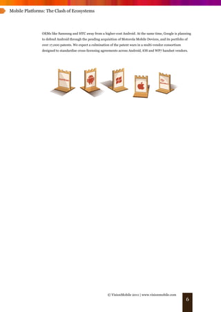 Mobile Platforms: The Clash of Ecosystems




               OEMs like Samsung and HTC away from a higher-cost Android. At the same time, Google is planning
               to defend Android through the pending acquisition of Motorola Mobile Devices, and its portfolio of
               over 17,000 patents. We expect a culmination of the patent wars in a multi-vendor consortium
               designed to standardise cross-licensing agreements across Android, iOS and WP7 handset vendors.




                                                           © VisionMobile 2011 | www.visionmobile.com
                                                                                                                6
 