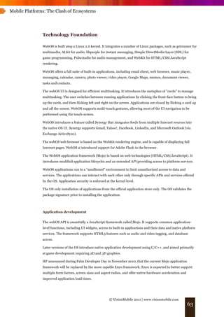 Mobile Platforms: The Clash of Ecosystems




               Technology Foundation

               WebOS is built atop a Linux 2.6 kernel. It integrates a number of Linux packages, such as gstreamer for
               multimedia, ALSA for audio, libpurple for instant messaging, Simple DirectMedia Layer (SDL) for
               game programming, PulseAudio for audio management, and WebKit for HTML/CSS/JavaScript
               rendering.

               WebOS offers a full suite of built-in applications, including email client, web browser, music player,
               messaging, calendar, camera, photo viewer, video player, Google Maps, memos, document viewer,
               tasks and contacts.

               The webOS UI is designed for efficient multitasking. It introduces the metaphor of "cards" to manage
               multitasking. The user switches between running applications by clicking the front-face button to bring
               up the cards, and then flicking left and right on the screen. Applications are closed by flicking a card up
               and off the screen. WebOS supports multi-touch gestures, allowing most of the UI navigation to be
               performed using the touch-screen.

               WebOS introduces a feature called Synergy that integrates feeds from multiple Internet sources into
               the native OS UI. Synergy supports Gmail, Yahoo!, Facebook, LinkedIn, and Microsoft Outlook (via
               Exchange ActiveSync).

               The webOS web browser is based on the WebKit rendering engine, and is capable of displaying full
               Internet pages. WebOS 2 introduced support for Adobe Flash in the browser.

               The WebOS application framework (Mojo) is based on web technologies (HTML/CSS/JavaScript). It
               introduces modified application lifecycles and an extended API providing access to platform services.

               WebOS applications run in a “sandboxed” environment to limit unauthorized access to data and
               services. The applications can interact with each other only through specific APIs and services offered
               by the OS. Application security is enforced at the kernel level.

               The OS only installation of applications from the official application store only. The OS validates the
               package signature prior to installing the application.




               Application development


               The webOS API is essentially a JavaScript framework called Mojo. It supports common application-
               level functions, including UI widgets, access to built-in applications and their data and native platform
               services. The framework supports HTML5 features such as audio and video tagging, and database
               access.

               Later versions of the OS introduce native application development using C/C++, and aimed primarily
               at game development requiring 2D and 3D graphics.

               HP announced during Palm Developer Day in November 2010, that the current Mojo application
               framework will be replaced by the more capable Enyo framework. Enyo is expected to better support
               multiple form factors, screen sizes and aspect radios, and offer native hardware acceleration and
               improved application load times.




                                                             © VisionMobile 2011 | www.visionmobile.com
                                                                                                                   63
 