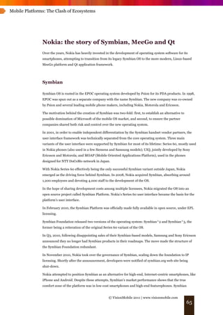 Mobile Platforms: The Clash of Ecosystems




               Nokia: the story of Symbian, MeeGo and Qt
               Over the years, Nokia has heavily invested in the development of operating system software for its
               smartphones, attempting to transition from its legacy Symbian OS to the more modern, Linux-based
               MeeGo platform and Qt application framework.




               Symbian

               Symbian OS is rooted in the EPOC operating system developed by Psion for its PDA products. In 1998,
               EPOC was spun out as a separate company with the name Symbian. The new company was co-owned
               by Psion and several leading mobile phone makers, including Nokia, Motorola and Ericsson.

               The motivation behind the creation of Symbian was two-fold: first, to establish an alternative to
               possible domination of Microsoft of the mobile OS market, and second, to ensure the partner
               companies shared both risk and control over the new operating system.

               In 2001, in order to enable independent differentiation by the Symbian handset vendor partners, the
               user interface framework was technically separated from the core operating system. Three main
               variants of the user interface were supported by Symbian for most of its lifetime: Series 60, mostly used
               in Nokia phones (also used in a few Siemens and Samsung models); UIQ, jointly developed by Sony
               Ericsson and Motorola; and MOAP (Mobile Oriented Applications Platform), used in the phones
               designed for NTT DoCoMo network in Japan.

               With Nokia Series 60 effectively being the only successful Symbian variant outside Japan, Nokia
               emerged as the driving force behind Symbian. In 2008, Nokia acquired Symbian, absorbing around
               1,200 employees and devoting 4,000 staff to the development of the OS.

               In the hope of sharing development costs among multiple licensees, Nokia migrated the OS into an
               open source project called Symbian Platform. Nokia’s Series 60 user interface became the basis for the
               platform’s user interface.

               In February 2010, the Symbian Platform was officially made fully available in open source, under EPL
               licensing.

               Symbian Foundation released two versions of the operating system: Symbian^2 and Symbian^3, the
               former being a reiteration of the original Series 60 variant of the OS.

               In Q3, 2010, following disappointing sales of their Symbian-based models, Samsung and Sony Ericsson
               announced they no longer had Symbian products in their roadmaps. The move made the structure of
               the Symbian Foundation redundant.

               In November 2010, Nokia took over the governance of Symbian, scaling down the foundation to IP
               licensing. Shortly after the announcement, developers were notified of symbian.org web site being
               shut-down.

               Nokia attempted to position Symbian as an alternative for high-end, Internet-centric smartphones, like
               iPhone and Android. Despite these attempts, Symbian’s market performance shows that the true
               comfort zone of the platform was in low-cost smartphones and high-end featurephones. Symbian


                                                             © VisionMobile 2011 | www.visionmobile.com
                                                                                                                   65
 