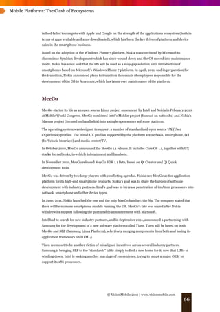 Mobile Platforms: The Clash of Ecosystems




               indeed failed to compete with Apple and Google on the strength of the applications ecosystem (both in
               terms of apps available and apps downloaded), which has been the key driver of platform and device
               sales in the smartphone business.

               Based on the adoption of the Windows Phone 7 platform, Nokia was convinced by Microsoft to
               discontinue Symbian development which has since wound down and the OS moved into maintenance
               mode. Nokia has since said that the OS will be used as a stop-gap solution until introduction of
               smartphones based on Microsoft’s Windows Phone 7 platform. In April, 2011, and in preparation for
               the transition, Nokia announced plans to transition thousands of employees responsible for the
               development of the OS to Accenture, which has taken over maintenance of the platform.




               MeeGo

               MeeGo started its life as an open source Linux project announced by Intel and Nokia in February 2010,
               at Mobile World Congress. MeeGo combined Intel's Moblin project (focused on netbooks) and Nokia's
               Maemo project (focused on handhelds) into a single open source software platform.

               The operating system was designed to support a number of standardized open source UX (User
               eXperience) profiles. The initial UX profiles supported by the platform are netbook, smartphone, IVI
               (In-Vehicle Interface) and media center/TV.

               In October 2010, MeeGo announced the MeeGo 1.1 release. It includes Core OS 1.1, together with UX
               stacks for netbooks, in-vehicle infotainment and handsets.

               In November 2010, MeeGo released MeeGo SDK 1.1 Beta, based on Qt Creator and Qt Quick
               development tools.

               MeeGo was driven by two large players with conflicting agendas. Nokia saw MeeGo as the application
               platform for its high-end smartphone products. Nokia's goal was to share the burden of software
               development with industry partners. Intel's goal was to increase penetration of its Atom processors into
               netbook, smartphone and other device types.

               In June, 2011, Nokia launched the one and the only MeeGo handset: the N9. The company stated that
               there will be no more smartphone models running the OS. MeeGo’s fate was sealed after Nokia
               withdrew its support following the partnership announcement with Microsoft.

               Intel had to search for new industry partners, and in September 2011, announced a partnership with
               Samsung for the development of a new software platform called Tizen. Tizen will be based on both
               MeeGo and SLP (Samsung Linux Platform), selectively merging components from both and basing its
               application framework on HTML5.

               Tizen seems set to be another victim of misaligned incentives across several industry partners.
               Samsung is bringing SLP to the “standards” table simply to find a new home for it, now that LiMo is
               winding down. Intel is seeking another marriage of convenience, trying to tempt a major OEM to
               support its x86 processors.




                                                             © VisionMobile 2011 | www.visionmobile.com
                                                                                                                  66
 