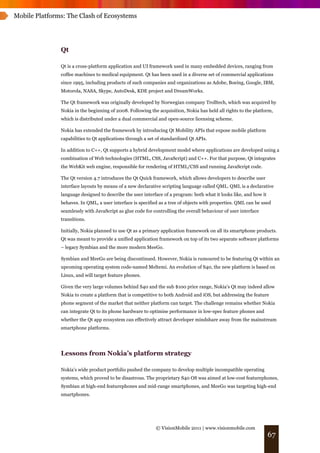 Mobile Platforms: The Clash of Ecosystems




               Qt

               Qt is a cross-platform application and UI framework used in many embedded devices, ranging from
               coffee machines to medical equipment. Qt has been used in a diverse set of commercial applications
               since 1995, including products of such companies and organizations as Adobe, Boeing, Google, IBM,
               Motorola, NASA, Skype, AutoDesk, KDE project and DreamWorks.

               The Qt framework was originally developed by Norwegian company Trolltech, which was acquired by
               Nokia in the beginning of 2008. Following the acquisition, Nokia has held all rights to the platform,
               which is distributed under a dual commercial and open-source licensing scheme.

               Nokia has extended the framework by introducing Qt Mobility APIs that expose mobile platform
               capabilities to Qt applications through a set of standardized Qt APIs.

               In addition to C++, Qt supports a hybrid development model where applications are developed using a
               combination of Web technologies (HTML, CSS, JavaScript) and C++. For that purpose, Qt integrates
               the WebKit web engine, responsible for rendering of HTML/CSS and running JavaScript code.

               The Qt version 4.7 introduces the Qt Quick framework, which allows developers to describe user
               interface layouts by means of a new declarative scripting language called QML. QML is a declarative
               language designed to describe the user interface of a program: both what it looks like, and how it
               behaves. In QML, a user interface is specified as a tree of objects with properties. QML can be used
               seamlessly with JavaScript as glue code for controlling the overall behaviour of user interface
               transitions.

               Initially, Nokia planned to use Qt as a primary application framework on all its smartphone products.
               Qt was meant to provide a unified application framework on top of its two separate software platforms
               – legacy Symbian and the more modern MeeGo.

               Symbian and MeeGo are being discontinued. However, Nokia is rumoured to be featuring Qt within an
               upcoming operating system code-named Meltemi. An evolution of S40, the new platform is based on
               Linux, and will target feature phones.

               Given the very large volumes behind S40 and the sub $100 price range, Nokia’s Qt may indeed allow
               Nokia to create a platform that is competitive to both Android and iOS, but addressing the feature
               phone segment of the market that neither platform can target. The challenge remains whether Nokia
               can integrate Qt to its phone hardware to optimise performance in low-spec feature phones and
               whether the Qt app ecosystem can effectively attract developer mindshare away from the mainstream
               smartphone platforms.




               Lessons from Nokia’s platform strategy

               Nokia’s wide product portfolio pushed the company to develop multiple incompatible operating
               systems, which proved to be disastrous. The proprietary S40 OS was aimed at low-cost featurephones,
               Symbian at high-end featurephones and mid-range smartphones, and MeeGo was targeting high-end
               smartphones.




                                                            © VisionMobile 2011 | www.visionmobile.com
                                                                                                                    67
 