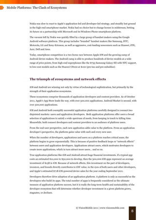 Mobile Platforms: The Clash of Ecosystems




               Nokia was slow to react to Apple’s application-led and developer-led strategy, and steadily lost ground
               in the high-end smartphone market. Nokia had no choice but to change horses in midstream, betting
               its future on a partnership with Microsoft and its Windows Phone smartphone platform.

               The vacuum left by Nokia was quickly filled by a large group of handset makers using the Google
               Android software platform. This group includes “branded” handset makers like Samsung, HTC,
               Motorola, LG and Sony-Ericsson, as well as aggressive, cost-leading newcomers such as Huawei, ZTE,
               Acer, Dell and Asus.

               Today, smartphone competition is a two-horse race between Apple iOS and the growing camp of
               Android device makers. The Android camp is able to produce hundreds of device models at a wide
               range of price points, from high-end superphones like the $755 Samsung Galaxy SII with NFC support,
               to low-cost models such as the Huawei U8100 at $100 (pre-tax and pre-subsidies).




               The triumph of ecosystems and network effects

               iOS and Android are winning not only by virtue of technological sophistication, but primarily by the
               strength of their application ecosystems.

               These ecosystems comprise thousands of application developers and content providers. As of October
               2011, Apple’s App Store leads the way, with over 500,000 applications. Android Market is second, with
               over 300,000 applications.

               iOS and Android both exemplify successful application platforms carefully designed to connect two
               disjointed markets: users and application developers. Both application platforms offer users a broad
               selection of applications to satisfy a wide spectrum of needs, from keeping in touch to killing time.
               Meanwhile, both connect developers and content providers to an audience of platform users.

               From the end-user perspective, each new application adds value to the platform. From an application
               developer’s perspective, the platform gains value with each and every new user.

               When the number of developers, applications and users on a platform reaches critical mass, the
               platform begins to grow exponentially. This is because of positive feedback loops or “network effects”
               between users and application developers. Applications attract users, which motivates developers to
               create more applications, which in turn attract more users... and so on.

               True application platforms like iOS and Android attract huge financial investments. If a typical app
               costs an estimated $10,000 to $50,000 to develop, then the 500,000 iOS apps represent an average
               investment of $15B in iOS. Because of network effects, this investment on the part of developers,
               investors, and brands directly contributes to iOS’ value, in the eyes of both users and other developers,
               and Apple’s estimated $71B iOS-powered device sales for the year ending September 2011.

               Developers therefore drive adoption of an application platform. A platform is only as successful as the
               developers who build its apps. The total number of apps is frequently considered as the ultimate
               measure of application platform success, but it is really the long-term health and sustainability of the
               developer ecosystem that will determine whether developer investment in a given platform grows,
               stagnates, or declines.




                                                            © VisionMobile 2011 | www.visionmobile.com
                                                                                                                   8
 