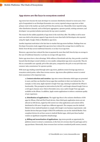 Mobile Platforms: The Clash of Ecosystems




               App stores are the keys to ecosystem control

               App stores have become the main developer-to-consumer distribution channel in recent years. Over
               45% of respondents in our Developer Economics 2011 survey reported using an app store as their
               primary route to the market, up nearly 30% from the previous year. Meanwhile, fewer reported using
               other distribution channels, such as third party aggregators, operator portals, existing customers, and
               developers’ own portals/websites (previously the top route to market).

               The reason for the sudden popularity of app stores is the reach they offer. The ability to sell to more
               users was cited as the primary appeal of app stores by more than half of all developers who reported
               using the Apple, Google, Nokia or BlackBerry app stores.

               Another important motivation is the fast time-to-market that app stores facilitate. Findings from our
               Developer Economics study suggest that app stores have reduced the average time-to-shelf by two
               thirds: from 68 days across traditional channels, to 22 days via an app store.

               Moreover, app stores have reduced the time-to-payment by more than half; from 82 days on average in
               the case of traditional channels, to 36 days on average with app stores.

               Native app stores have a clear advantage. With millions of downloads each day, they provide a reach far
               beyond what developer-owned websites or even smaller, independent app stores can provide. They do
               this at a reasonable cost: typically 30% of the sales price, compared to the 50% or even 90% that were
               common ‘sales commissions’ for operator portals.

               With most app retailing routed through native app stores, platform owners leverage app stores as
               ecosystem control points, rather than revenue sources. App stores allow platform owners to control
               their ecosystems in five important ways.

                        1. Content selection and curation. App store owners determine which apps are presented
                        to users, and they can therefore favour apps that contribute to their own bottom line. For
                        example, in July 2009, Apple rejected a Google Voice app, claiming it replicated the iPhone’s
                        functionality. This prompted an intervention by the FCC, and Google released Google Voice as
                        a web app in January 2010. Only in November 2010, was a native Google Voice app again
                        available on the iPhone. In addition, Apple curates applications to enforce a minimum quality
                        of user experience.

                        2. Distribution of applications. The Apple App Store is the exclusive distributor of iOS
                        apps for iPhone, iPad and iPod Touch devices. Since third-party application stores are not
                        allowed on iOS devices, Apple has full control over what applications and content will be
                        distributed to iOS users. Google has a different approach. The company uses the Android
                        Market to force Android handsets to comply with Google’s own business requirements: only
                        handset devices that pass Google’s CDD/CTS certification can use the Android Market. Non-
                        compliant devices do not have access to Android Market apps, which puts those handset
                        vendors at significant competitive disadvantage.

                        3. Billing and monetization of applications. App stores provide an opportunity for
                        platform owners to extract a commission, in the form of a revenue share for paid apps and in-
                        app purchases. Historically, these revenues have not been considered profit centres; instead,




                                                             © VisionMobile 2011 | www.visionmobile.com
                                                                                                                    9
 