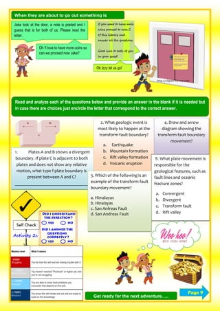 When they are about to go out something is
written in the door..
http://clipart-library.com
Jake look at the door, a note is posted and I
guess that is for both of us. Please read the
letter.
Oh !I love to have more coins so
can we proceed now Jake?
Ok Izzy let us go!
Read and analyze each of the questions below and provide an answer in the blank if it is needed but
in case there are choices just encircle the letter that correspond to the correct answer.
Page 9
1. Plates A and B shows a divergent
boundary. If plate C is adjacent to both
plates and does not show any relative
motion, what type f plate boundary is
present between A and C?
_________________________________
2. What geologic event is
most likely to happen at the
transform fault boundary?
a. Earthquake
b. Mountain formation
c. Rift valley formation
d. Volcanic eruption
4. Draw and arrow
diagram showing the
transform fault boundary
movement?
5. What plate movement is
responsible for the
geological features, such as
fault lines and oceanic
fracture zones?
a. Convergent
b. Divergent
c. Transform fault
d. Rift valley
3. Which of the following is an
example of the transform fault
boundary movement?
a. Himalayas
b. Hinalayas
c. San Anfreas Fault
d. San Andreas Fault
Get ready for the next adventure…..
 