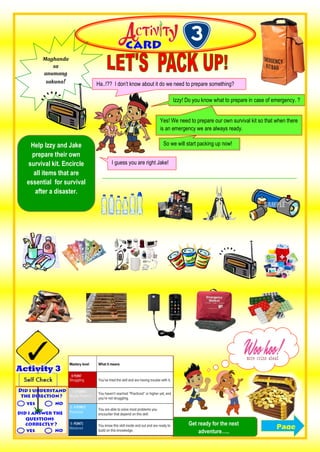 Help Izzy and Jake
prepare their own
survival kit. Encircle
all items that are
essential for survival
after a disaster.
Maghanda
sa
anumang
sakuna!
Izzy! Do you know what to prepare in case of emergency. ?
Ha..!?? I don’t know about it do we need to prepare something?
I guess you are right Jake!
Yes! We need to prepare our own survival kit so that when there
is an emergency we are always ready.
So we will start packing up now!
PageGet ready for the next
adventure…..
 