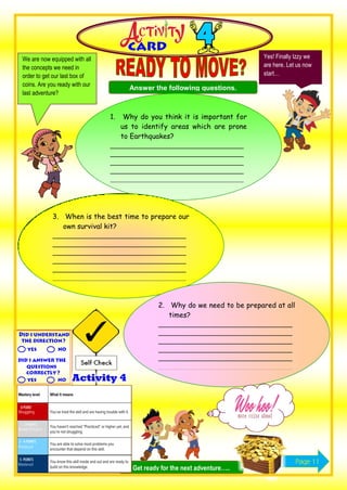 We are now equipped with all
the concepts we need in
order to get our last box of
coins. Are you ready with our
last adventure?
Yes! Finally Izzy we
are here. Let us now
start…
Answer the following questions.
1. Why do you think it is important for
us to identify areas which are prone
to Earthquakes?
___________________________________
___________________________________
___________________________________
___________________________________
___________________________________
______
3. When is the best time to prepare our
own survival kit?
___________________________________
___________________________________
___________________________________
___________________________________
___________________________________
___________________________________
_
2. Why do we need to be prepared at all
times?
___________________________________
___________________________________
___________________________________
___________________________________
___________________________________
___________________________________
_
Get ready for the next adventure…..
Page 11
 