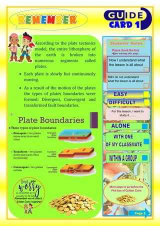 
 According to the plate tectonics
model, the entire lithosphere of
the earth is broken into
numerous segments called
plates.
 Each plate is slowly but continuously
moving.
 As a result of the motion of the plates
the types of plates boundaries were
formed: Divergent, Convergent and
transformed fault boundaries.
Now I understand what
the lesson is all about
Still I do not understand
what the lesson is all about
For this lesson, I want to
study it…….
More page to go before the
First box of Golden Coins
Page 2
 