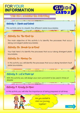 This activity aims to classify the different plate boundaries
The main objective of this activity is to identify the processes that occur
along convergent plate boundaries
Your task here is to identify the processes that occur along divergent plate
boundaries.
In this activity you will identify the processes that occur along transform fault
plate boundaries.
Activity 3: Let’s Pack Up!
With this activity you will design your own survival kit to be used in times of
disaster
Activity 4: Ready to Move
In this activity you will infer the importance of being prepared at all times
Are you excited to
start our journey
together?
Page 3
 