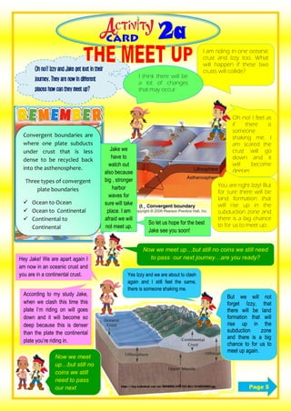 Page 5
Oh no!! Izzy and Jake get lost in their
journey. They are now in different
places how can they meet up?
Convergent boundaries are
where one plate subducts
under crust that is less
dense to be recycled back
into the asthenosphere.
Three types of convergent
plate boundaries
 Ocean to Ocean
 Ocean to Continental
 Continental to
Continental
I am riding in one oceanic
crust and Izzy too. What
will happen if these two
crusts will collide?
I think there will be
a lot of changes
that may occur.
Oh no! I feel as
if there is
someone
shaking me. I
am scared the
crust will go
down and it
will become
deeper.
Jake we
have to
watch out
also because
big , stronger
harbor
waves for
sure will take
place. I am
afraid we will
not meet up.
You are right Izzy! But
for sure there will be
land formation that
will rise up in the
subduction zone and
there is a big chance
to for us to meet up.So let us hope for the best
Jake see you soon!
Hey Jake! We are apart again I
am now in an oceanic crust and
you are in a continental crust. Yes Izzy and we are about to clash
again and I still feel the same,
there is someone shaking me.
According to my study Jake,
when we clash this time this
plate I’m riding on will goes
down and it will become so
deep because this is denser
than the plate the continental
plate you’re riding in.
But we will not
forget Izzy, that
there will be land
formation that will
rise up in the
subduction zone
and there is a big
chance to for us to
meet up again.
Now we meet up…but still no coins we still need
to pass our next journey…are you ready?
Now we meet
up…but still no
coins we still
need to pass
our next
journey…are
Now we meet
up…but still no
coins we still
need to pass
our next
journey…are
 