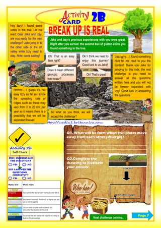 Jake and Izzy’s previous experiences with you were great.
Right after you earned the second box of golden coins you
found something in the tree.
Oh! That is an easy
task right?
Hey Izzy! I found some
notes in the tree. Let me
read: Dear Jake and Izzy,
are you ready for the next
challenge? Jake jump in to
the other side of the rift
valley while Izzy need to
stay. Note: coins waiting!
Hmmm… I guess it’s not
easy Izzy as far as I know
the spreading rate of
ridges such as these may
vary from 2 to 20 cm. per
year so it means there is a
possibility that we will be
separated forever.
Does it mean different
geologic processes
may occur?
So what do you think, we will
accept the challenge?
Ok! I think we need to
enjoy this journey!
Good luck to us Jake!
Izzzzyyyy… I found something
here let me read to you the
content! Thank you Jake for
jumping to this side, the real
challenge is you need to
answer all the questions
written here and you will not
be forever separated with
Izzy! Good luck in answering
the questions
Oh! That’s great!
Q1. What will be form when two plates move
away from each other (diverge)?
______________________________________________
______________________________________________
______________________________
Q2.Complete the
drawing to illustrate
your answer.
Next challenge coming..
0
0
0 Page 7
 
