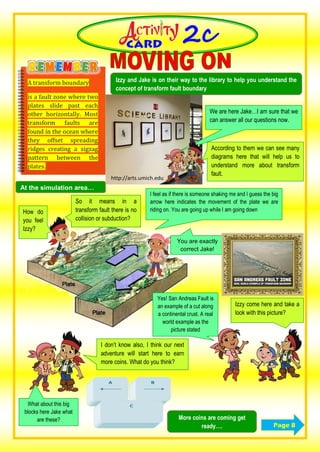 C
A transform boundary
is a fault zone where two
plates slide past each
other horizontally. Most
transform faults are
found in the ocean where
they offset spreading
ridges creating a zigzag
pattern between the
plates.
Izzy and Jake is on their way to the library to help you understand the
concept of transform fault boundary
Page 8
http://arts.umich.edu
According to them we can see many
diagrams here that will help us to
understand more about transform
fault.
We are here Jake…I am sure that we
can answer all our questions now.
At the simulation area…
Izzy come here and take a
look with this picture?
I feel as if there is someone shaking me and I guess the big
arrow here indicates the movement of the plate we are
riding on. You are going up while I am going down
So it means in a
transform fault there is no
collision or subduction?
You are exactly
correct Jake!
How do
you feel
Izzy?
Yes! San Andreas Fault is
an example of a cut along
a continental crust. A real
world example as the
picture stated
What about this big
blocks here Jake what
are these?
I don’t know also, I think our next
adventure will start here to earn
more coins. What do you think?
More coins are coming get
ready….
 