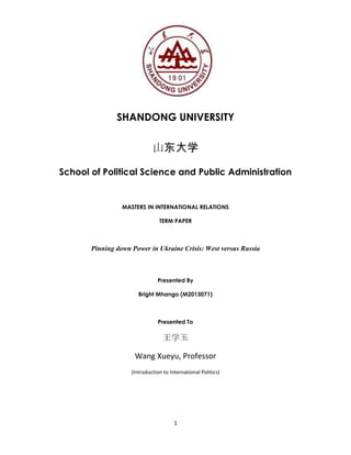 1
SHANDONG UNIVERSITY
山东大学
School of Political Science and Public Administration
MASTERS IN INTERNATIONAL RELATIONS
TERM PAPER
Pinning down Power in Ukraine Crisis: West versus Russia
Presented By
Bright Mhango (M2013071)
Presented To
王学玉
Wang Xueyu, Professor
(Introduction to International Politics)
 
