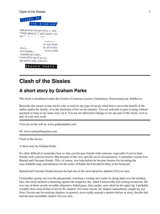 Clash of the Sissies
A short story by Graham Parke
This book is distributed under the Creative Commons License (Attribution, Noncommercial, NoDerivs).
Basically this means it may not be sold, or used in any type of mystic ritual that is not to the benefit of the
author and/or his family, or to the detriment of his sworn enemies. You are welcome to pass it along without
payment as long as my name stays on it. You are not allowed to change or use any part of this book, even as
part of your own work.
Visit me on the web at: www.grahamparke.com
Or: www.nohopeforgomez.com
Clash of the Sissies
A short story by Graham Parke
It's often difficult to remember how or why you became friends with someone, especially if you've been
friends with a person forever. But because of the very specific set of circumstances, I remember exactly how
Barend and I became friends. This, of course, was long before he became famous for inventing the
easy-foldable map, and infamous for the series of bodies he'd decided to bury in his backyard.
Barend and I became friends because he had one of the most attractive shadows I'd ever seen.
I remember gazing out over the playground, watching a waning sun scatter its dying light over the monkey
bars, the metal skeleton contrasting against the turquoise sky, when I noticed this kid coming toward me. He
was one of those mostly invisible characters; faded jeans, dirty jacket, snot caked on his upper lip. I probably
wouldn't have noticed him if not for his shadow. For some reason, his shadow immediately caught my eye.
Now, I'm not one for noticing shadows in general, never really noticed a shadow before or since, but this kid
had the most incredible shadow I'd ever seen.
Clash of the Sissies 1
 