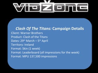 Clash Of The Titans:  Campaign Details Client: Warner Brothers Product: Clash of the Titans Dates: 29 th  March – 5 th  April Territory: Ireland Format: Skin (1 week) Format: Leaderboard (all impressions for the week) Format: MPU 137,500 impressions 